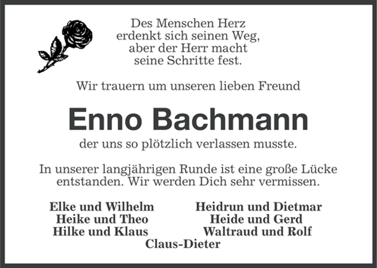 <p>Des Menschen Herz<br />erdenkt sich seinen Weg,<br />aber der Herr macht<br />seine Schritte fest.<br />Wir trauern um unseren lieben Freund</p><p>Enno Bachmann<br />der uns so plötzlich verlassen musste.<br />In unserer langjährigen Runde ist eine große Lücke<br />entstanden. Wir werden Dich sehr vermissen.<br />Elke und Wilhelm<br />Heidrun und Dietmar<br />Heike und Theo<br />Heide und Gerd<br />Hilke und Klaus<br />Waltraud und Rolf<br />Claus-Dieter</p>