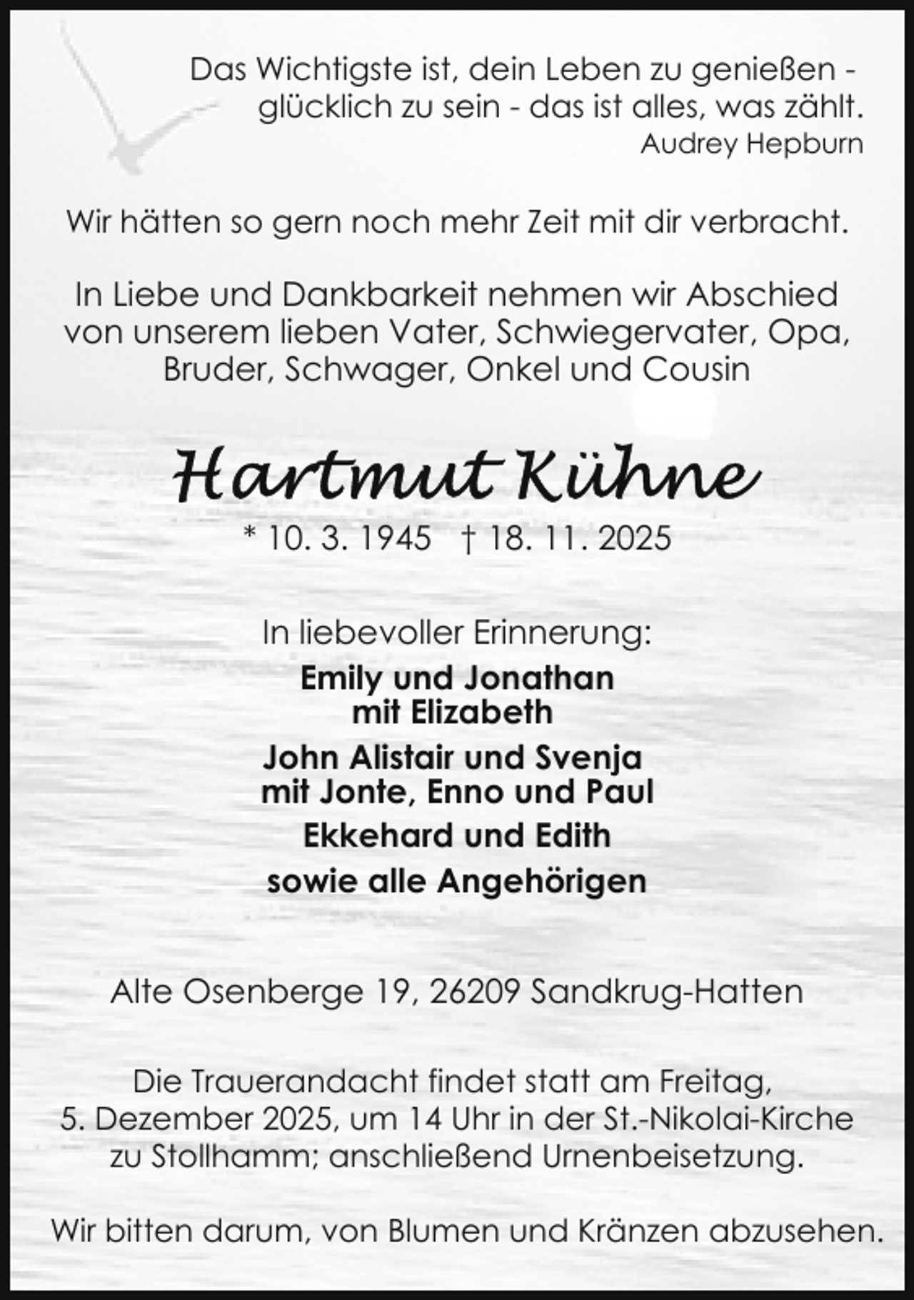 <p>Das Wichtigste ist, dein Leben zu genießen glücklich zu sein - das ist alles, was zählt.<br />Audrey Hepburn</p>
<p>Wir hätten so gern noch mehr Zeit mit dir verbracht.</p>
<p>In Liebe und Dankbarkeit nehmen wir Abschied<br />von unserem lieben Vater, Schwiegervater, Opa,<br />Bruder, Schwager, Onkel und Cousin</p>
<p>* 10. 3. 1945 † 18. 11. 2025<br />In liebevoller Erinnerung:<br />Emily und Jonathan<br />mit Elizabeth<br />John Alistair und Svenja<br />mit Jonte, Enno und Paul<br />Ekkehard und Edith<br />sowie alle Angehörigen<br />Alte Osenberge 19, 26209 Sandkrug-Hatten<br />Die Trauerandacht findet statt am Freitag,<br />5. Dezember 2025, um 14 Uhr in der St.-Nikolai-Kirche<br />zu Stollhamm; anschließend Urnenbeisetzung.<br />Wir bitten darum, von Blumen und Kränzen abzusehen.</p>