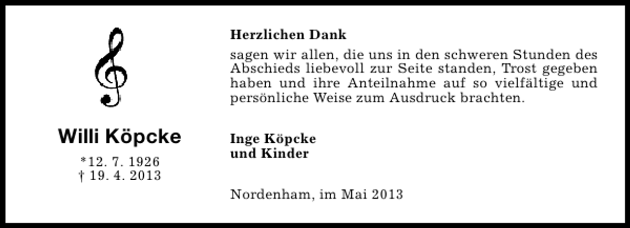<p>Herzlichen Dank<br />sagen wir allen, die uns in den schweren Stunden des<br />Abschieds liebevoll zur Seite standen, Trost gegeben<br />haben und ihre Anteilnahme auf so vielfältige und<br />persönliche Weise zum Ausdruck brachten.</p><p>Willi Köpcke<br />*12. 7. 1926<br />† 19. 4. 2013</p><p>Inge Köpcke<br />und Kinder<br />Nordenham, im Mai 2013</p>