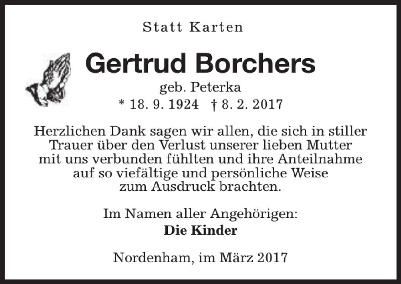 <p>S t a t t K a rt e n</p><p>Gertrud Borchers<br />geb. Peterka<br />* 18. 9. 1924 † 8. 2. 2017</p><p>Herzlichen Dank sagen wir allen, die sich in stiller<br />Trauer über den Verlust unserer lieben Mutter<br />mit uns verbunden fühlten und ihre Anteilnahme<br />auf so viefältige und persönliche Weise<br />zum Ausdruck brachten.<br />Im Namen aller Angehörigen:<br />Die Kinder<br />Nordenham, im März 2017</p>