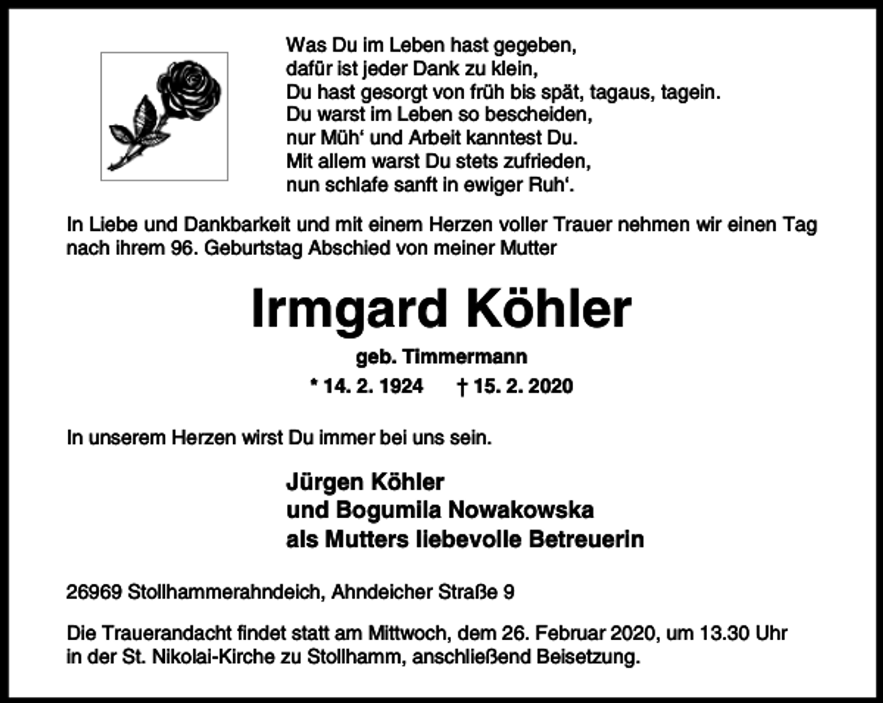 <p>Was Du im Leben hast gegeben,<br />dafür ist jeder Dank zu klein,<br />Du hast gesorgt von früh bis spät, tagaus, tagein.<br />Du warst im Leben so bescheiden,<br />nur Müh‘ und Arbeit kanntest Du.<br />Mit allem warst Du stets zufrieden,<br />nun schlafe sanft in ewiger Ruh‘.<br />In Liebe und Dankbarkeit und mit einem Herzen voller Trauer nehmen wir einen Tag<br />nach ihrem 96. Geburtstag Abschied von meiner Mutter</p><p>Irmgard Köhler<br />geb. Timmermann<br />* 14. 2. 1924<br />† 15. 2. 2020</p><p>In unserem Herzen wirst Du immer bei uns sein.</p><p>Jürgen Köhler<br />und Bogumila Nowakowska<br />als Mutters liebevolle Betreuerin<br />26969 Stollhammerahndeich, Ahndeicher Straße 9<br />Die Trauerandacht findet statt am Mittwoch, dem 26. Februar 2020, um 13.30 Uhr<br />in der St. Nikolai-Kirche zu Stollhamm, anschließend Beisetzung.</p>