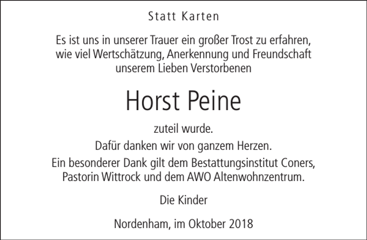 <p>Statt Karten<br />Es ist uns in unserer Trauer ein großer Trost zu erfahren,<br />wie viel Wertschätzung, Anerkennung und Freundschaft<br />unserem Lieben Verstorbenen</p><p>Horst Peine<br />zuteil wurde.<br />Dafür danken wir von ganzem Herzen.<br />Ein besonderer Dank gilt dem Bestattungsinstitut Coners,<br />Pastorin Wittrock und dem AWO Altenwohnzentrum.<br />Die Kinder<br />Nordenham, im Oktober 2018</p>