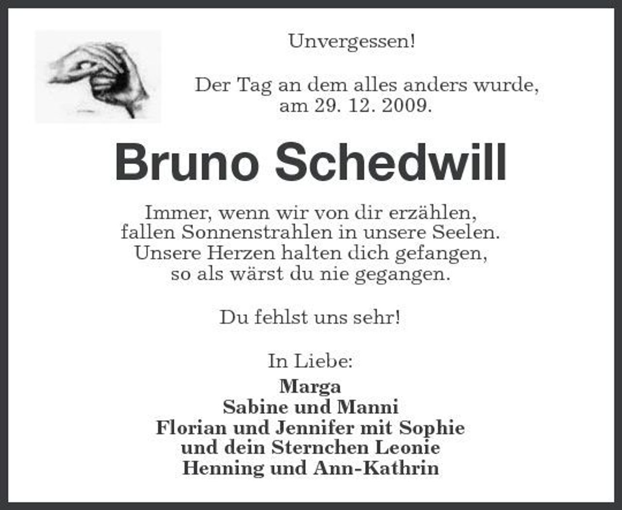 <p>Unvergessen!<br />Der Tag an dem alles anders wurde,<br />am 29. 12. 2009.<br />Bruno Schedwill<br />Immer, wenn wir von dir erzählen,<br />fallen Sonnenstrahlen in unsere Seelen.<br />Unsere Herzen halten dich gefangen,<br />so als wärst du nie gegangen.<br />Du fehlst uns sehr!<br />In Liebe:<br />Marga<br />Sabine und Manni<br />Florian und Jennifer mit Sophie<br />und dein Sternchen Leonie<br />Henning und Ann-Kathrin</p>