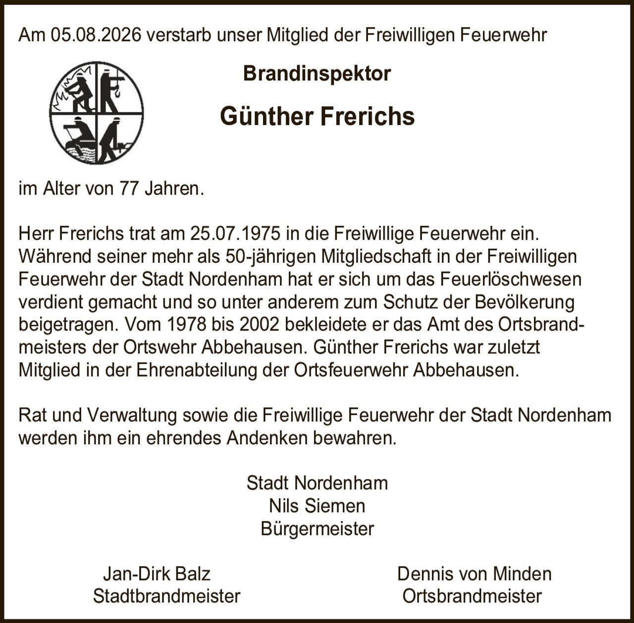 <p>Am 05.08.2026 verstarb unser Mitglied der Freiwilligen Feuerwehr</p>
<p><strong>Brandinspektor</strong></p>
<p><strong>Günther Frerichs</strong></p>
<p>im Alter von 77 Jahren.</p>
<p>Herr Frerichs trat am 25.07.1975 in die Freiwillige Feuerwehr ein. Während seiner mehr als 50-jährigen Mitgliedschaft in der Freiwilligen Feuerwehr der Stadt Nordenham hat er sich um das Feuerlöschwesen verdient gemacht und so unter anderem zum Schutz der Bevölkerung beigetragen. Vom 1978 bis 2002 bekleidete er das Amt des Ortsbrandmeisters der Ortswehr Abbehausen. Günther Frerichs war zuletzt Mitglied in der Ehrenabteilung der Ortsfeuerwehr Abbehausen.</p>
<p>Rat und Verwaltung sowie die Freiwillige Feuerwehr der Stadt Nordenham werden ihm ein ehrendes Andenken bewahren.</p>
<p>Stadt Nordenham<br/>
Nils Siemen<br/>
Bürgermeister</p>
<p>Jan-Dirk Balz Dennis von Minden<br/>
Stadtbrandmeister Ortsbrandmeister</p>