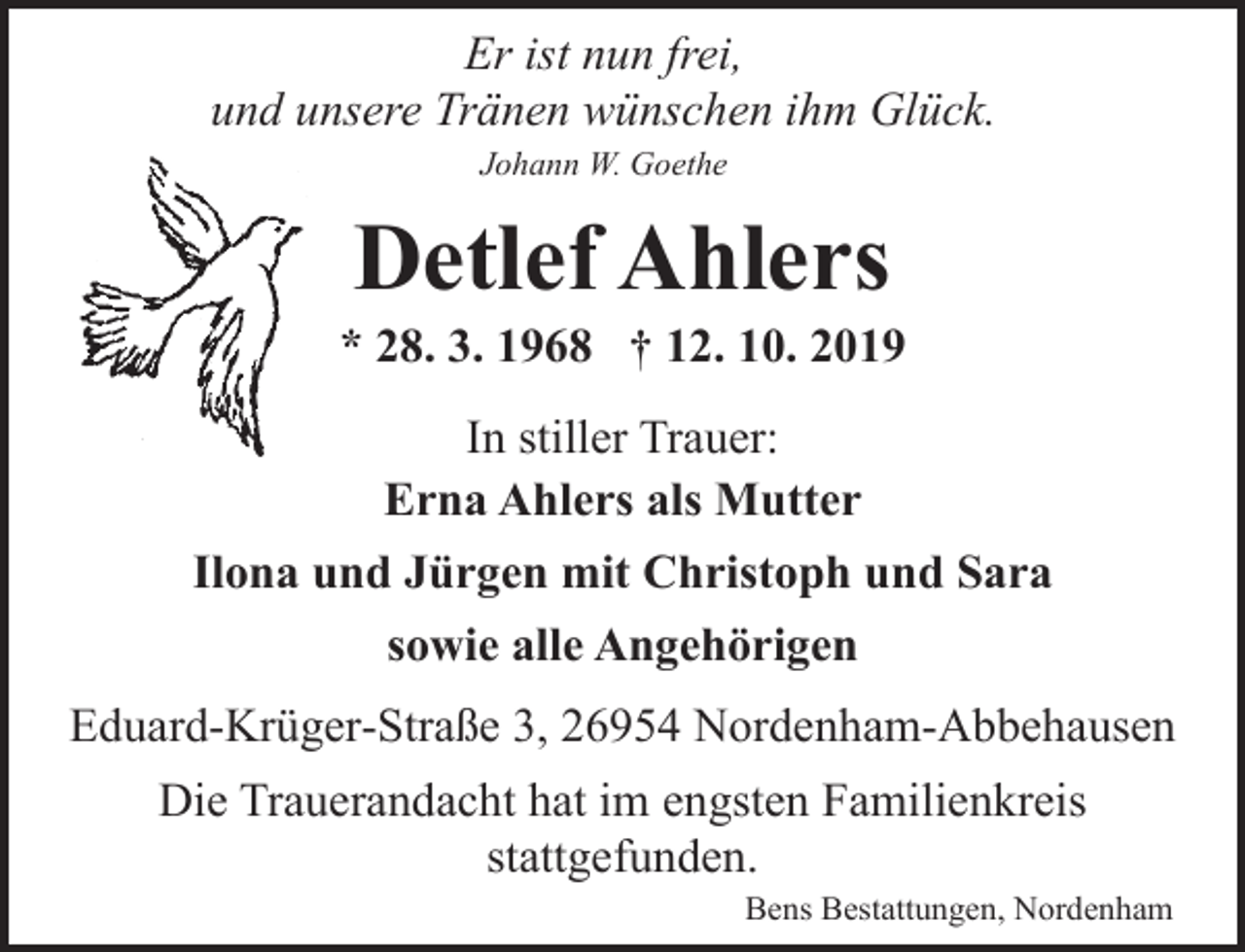 <p>Er ist nun frei,<br />und unsere Tränen wünschen ihm Glück.<br />Johann W. Goethe</p><p>Detlef Ahlers</p><p>* 28. 3. 1968 † 12. 10. 2019<br />In stiller Trauer:<br />Erna Ahlers als Mutter<br />Ilona und Jürgen mit Christoph und Sara<br />sowie alle Angehörigen<br />Eduard-Krüger-Straße 3, 26954 Nordenham-Abbehausen<br />Die Trauerandacht hat im engsten Familienkreis<br />stattgefunden.<br />Bens Bestattungen, Nordenham</p>