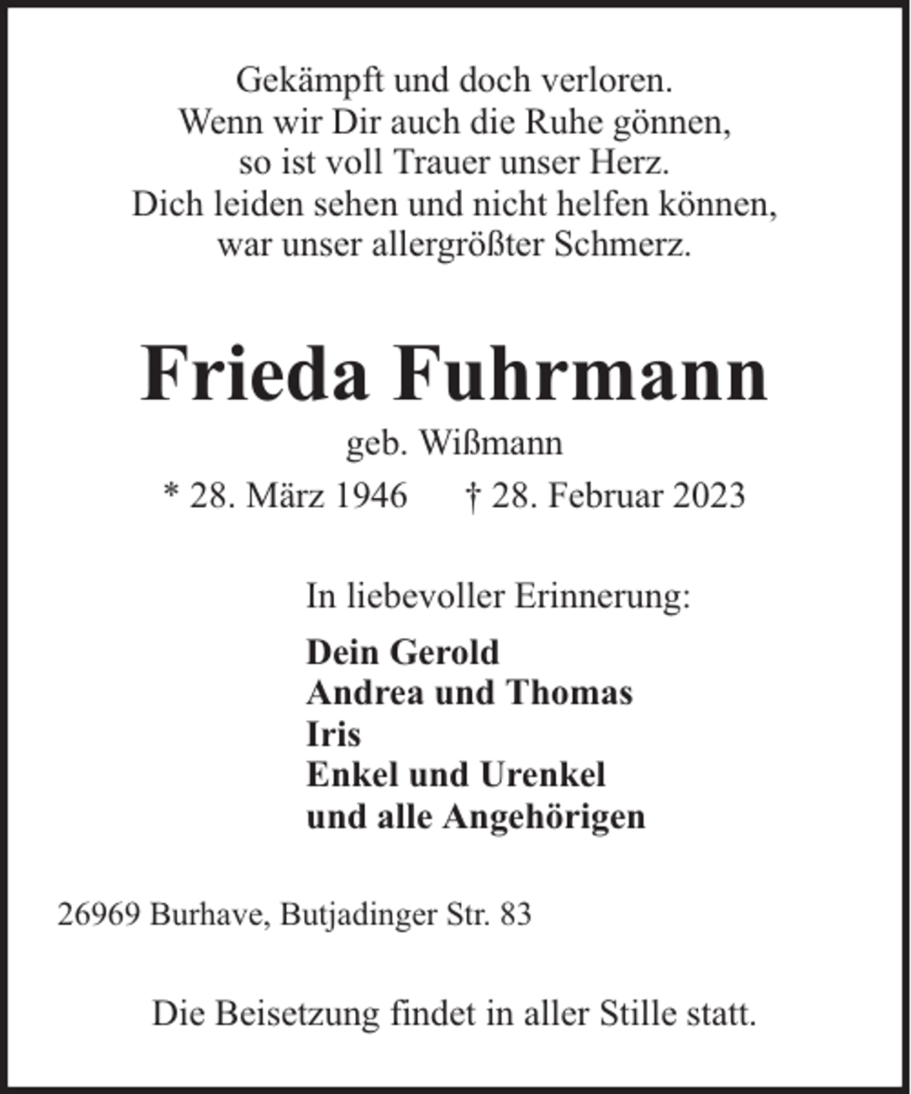 <p>Gekämpft und doch verloren.<br />Wenn wir Dir auch die Ruhe gönnen,<br />so ist voll Trauer unser Herz.<br />Dich leiden sehen und nicht helfen können,<br />war unser allergrößter Schmerz.</p><p>Frieda Fuhrmann<br />geb. Wißmann<br />* 28. März 1946 † 28. Februar 2023<br />In liebevoller Erinnerung:<br />Dein Gerold<br />Andrea und Thomas<br />Iris<br />Enkel und Urenkel<br />und alle Angehörigen<br />26969 Burhave, Butjadinger Str. 83</p><p>Die Beisetzung findet in aller Stille statt.</p>
