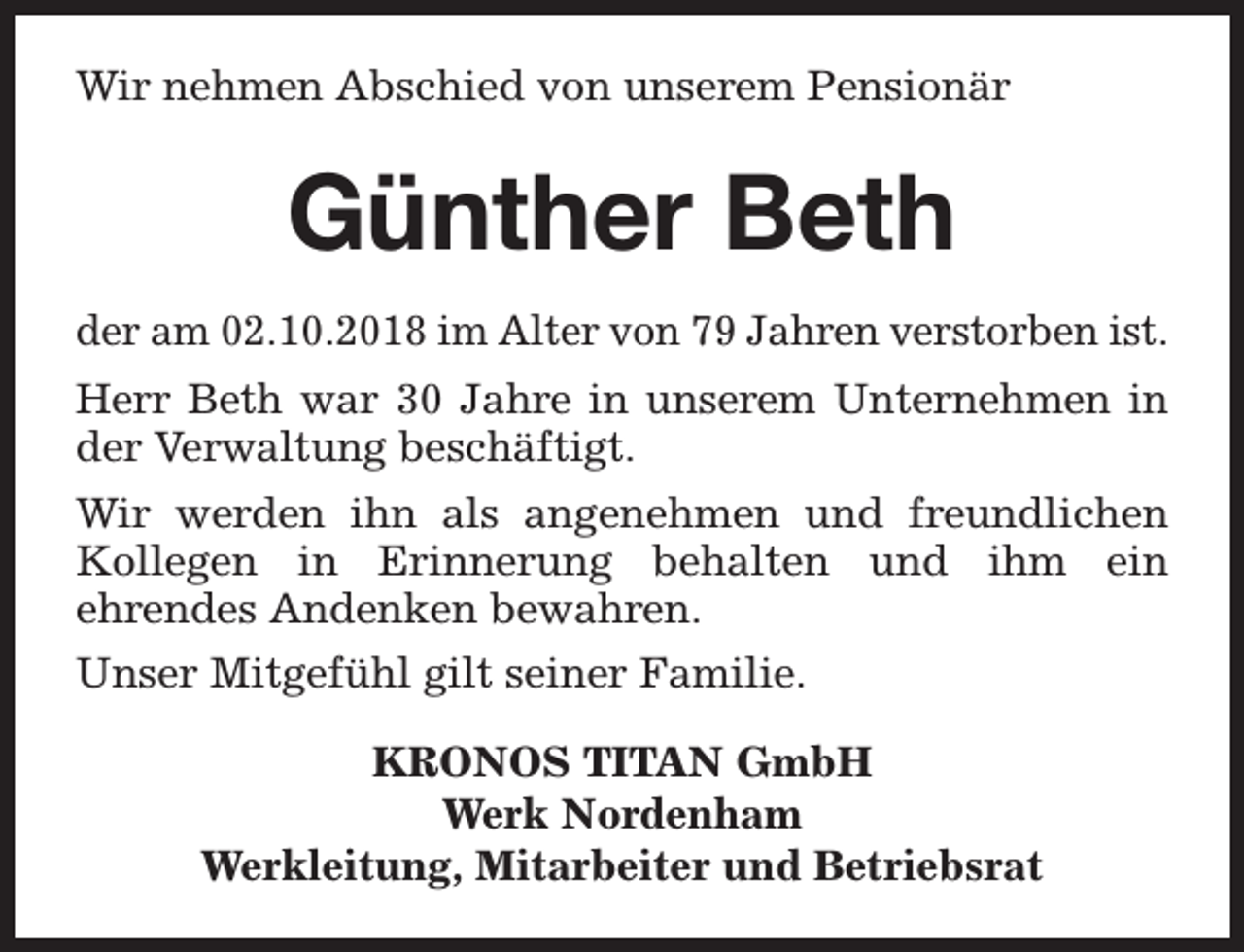 <p>Wir nehmen Abschied von unserem Pensionär</p><p>Günther Beth<br />der am 02.10.2018 im Alter von 79 Jahren verstorben ist.<br />Herr Beth war 30 Jahre in unserem Unternehmen in<br />der Verwaltung beschäftigt.<br />Wir werden ihn als angenehmen und freundlichen<br />Kollegen in Erinnerung behalten und ihm ein<br />ehrendes Andenken bewahren.<br />Unser Mitgefühl gilt seiner Familie.<br />KRONOS TITAN GmbH<br />Werk Nordenham<br />Werkleitung, Mitarbeiter und Betriebsrat</p>