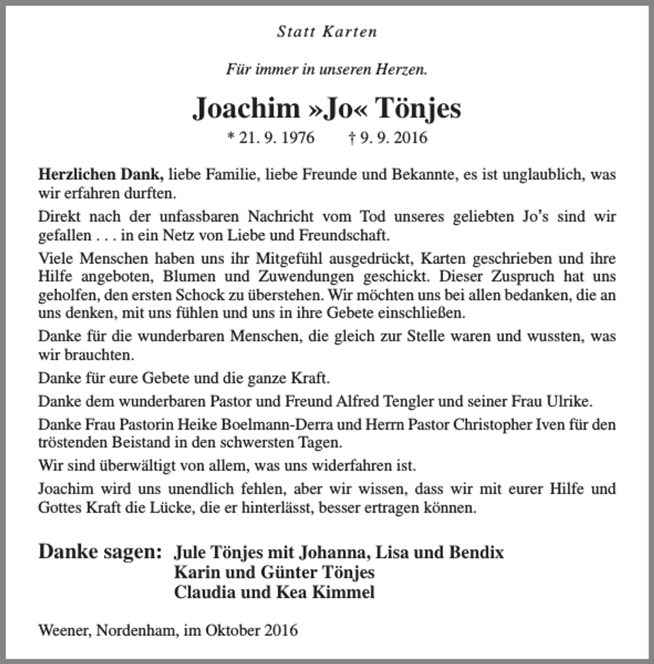 <p>Statt Karten<br />Für immer in unseren Herzen.</p><p>Joachim »Jo« Tönjes<br />* 21. 9. 1976</p><p>† 9. 9. 2016</p><p>Herzlichen Dank, liebe Familie, liebe Freunde und Bekannte, es ist unglaublich, was<br />wir erfahren durften.<br />Direkt nach der unfassbaren Nachricht vom Tod unseres geliebten Jo’s sind wir<br />gefallen . . . in ein Netz von Liebe und Freundschaft.<br />Viele Menschen haben uns ihr Mitgefühl ausgedrückt, Karten geschrieben und ihre<br />Hilfe angeboten, Blumen und Zuwendungen geschickt. Dieser Zuspruch hat uns<br />geholfen, den ersten Schock zu überstehen. Wir möchten uns bei allen bedanken, die an<br />uns denken, mit uns fühlen und uns in ihre Gebete einschließen.<br />Danke für die wunderbaren Menschen, die gleich zur Stelle waren und wussten, was<br />wir brauchten.<br />Danke für eure Gebete und die ganze Kraft.<br />Danke dem wunderbaren Pastor und Freund Alfred Tengler und seiner Frau Ulrike.<br />Danke Frau Pastorin Heike Boelmann-Derra und Herrn Pastor Christopher Iven für den<br />tröstenden Beistand in den schwersten Tagen.<br />Wir sind überwältigt von allem, was uns widerfahren ist.<br />Joachim wird uns unendlich fehlen, aber wir wissen, dass wir mit eurer Hilfe und<br />Gottes Kraft die Lücke, die er hinterlässt, besser ertragen können.</p><p>Danke sagen: Jule Tönjes mit Johanna, Lisa und Bendix<br />Karin und Günter Tönjes<br />Claudia und Kea Kimmel</p><p>Weener, Nordenham, im Oktober 2016</p>