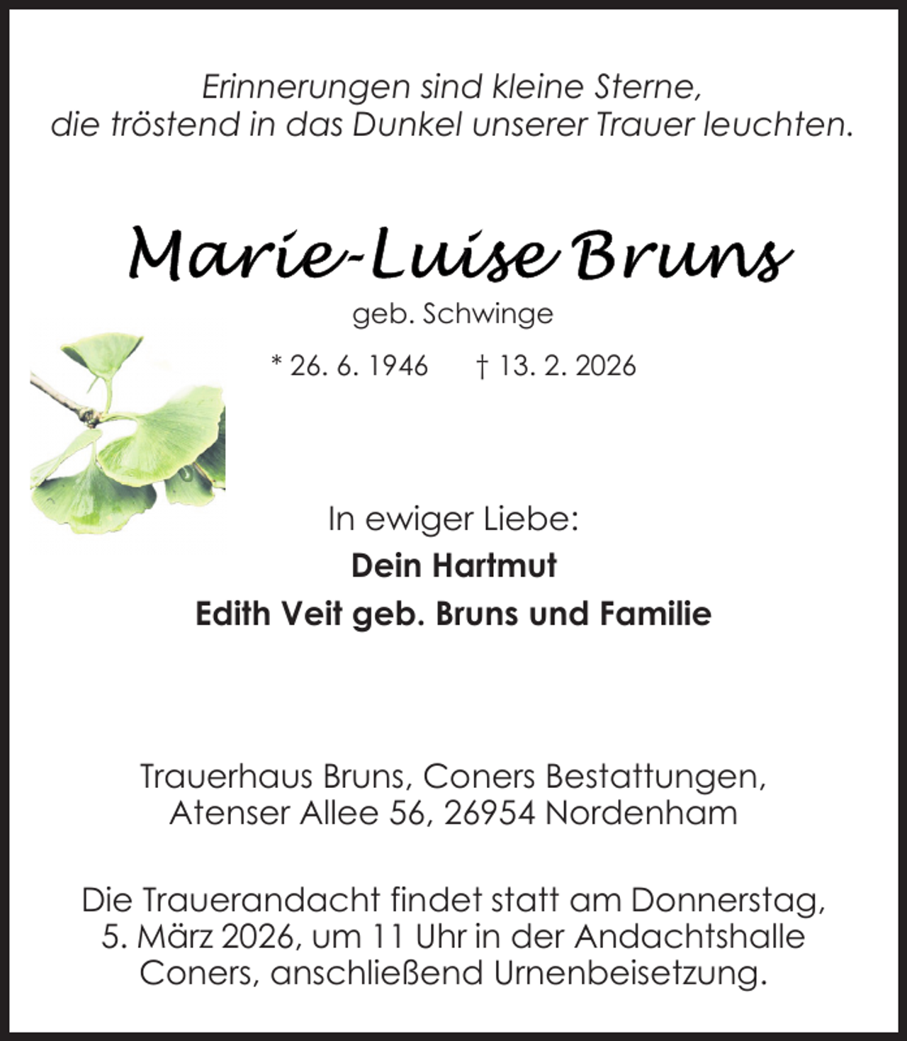 <p>Erinnerungen sind kleine Sterne,<br />die tröstend in das Dunkel unserer Trauer leuchten.</p><p>geb. Schwinge<br />* 26. 6. 1946</p><p>† 13. 2. 2026</p><p>In ewiger Liebe:<br />Dein Hartmut<br />Edith Veit geb. Bruns und Familie</p><p>Trauerhaus Bruns, Coners Bestattungen,<br />Atenser Allee 56, 26954 Nordenham<br />Die Trauerandacht findet statt am Donnerstag,<br />5. März 2026, um 11 Uhr in der Andachtshalle<br />Coners, anschließend Urnenbeisetzung.</p>