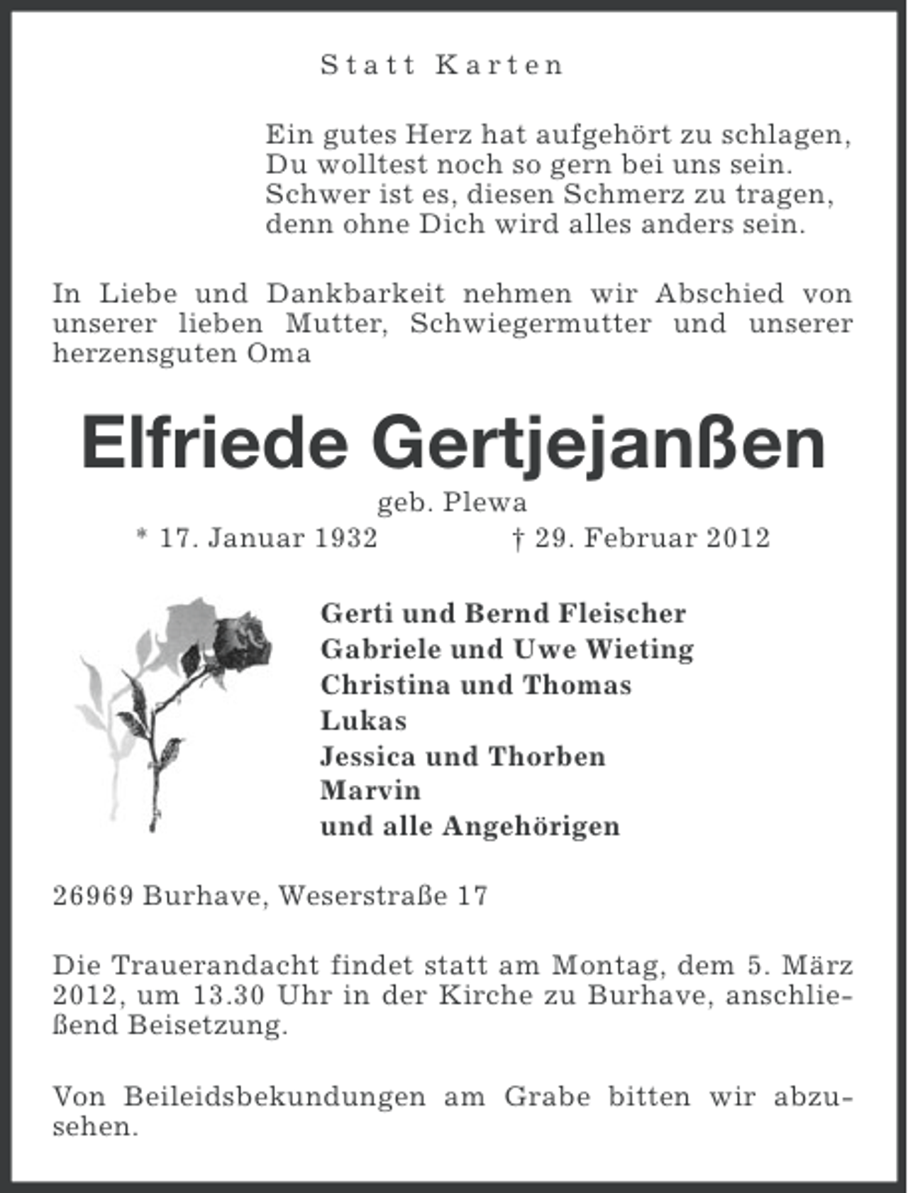 <p>Statt Karten<br />Ein gutes Herz hat aufgehört zu schlagen,<br />Du wolltest noch so gern bei uns sein.<br />Schwer ist es, diesen Schmerz zu tragen,<br />denn ohne Dich wird alles anders sein.<br />In Liebe und Dankbarkeit nehmen wir Abschied von<br />unserer lieben Mutter, Schwiegermutter und unserer<br />herzensguten Oma</p><p>Elfriede Gertjejanßen<br />geb. Plewa<br />* 17. Januar 1932<br />† 29. Februar 2012<br />Gerti und Bernd Fleischer<br />Gabriele und Uwe Wieting<br />Christina und Thomas<br />Lukas<br />Jessica und Thorben<br />Marvin<br />und alle Angehörigen<br />26969 Burhave, Weserstraße 17<br />Die Trauerandacht findet statt am Montag, dem 5. März<br />2012, um 13.30 Uhr in der Kirche zu Burhave, anschließend Beisetzung.<br />Von Beileidsbekundungen am Grabe bitten wir abzusehen.</p>