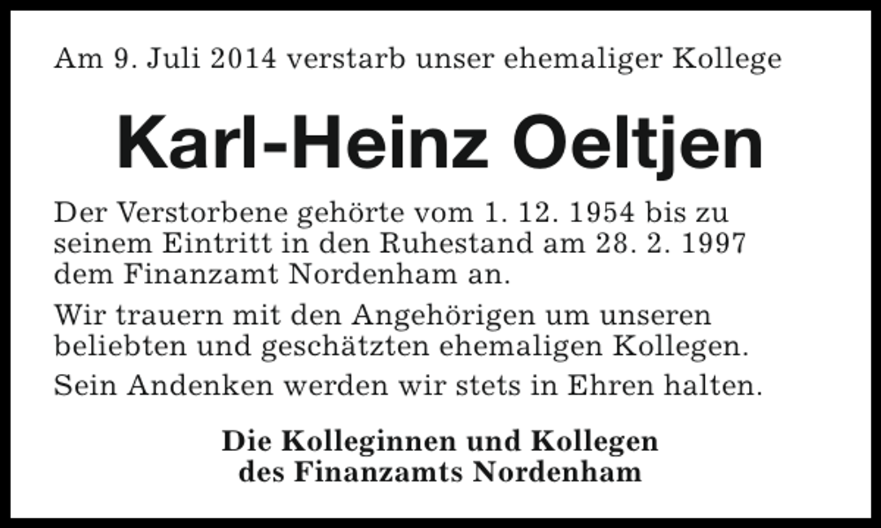<p>Am 9. Juli 2014 verstarb unser ehemaliger Kollege</p><p>Karl-Heinz Oeltjen</p><p>Der Verstorbene gehörte vom 1. 12. 1954 bis zu<br />seinem Eintritt in den Ruhestand am 28. 2. 1997<br />dem Finanzamt Nordenham an.<br />Wir trauern mit den Angehörigen um unseren<br />beliebten und geschätzten ehemaligen Kollegen.<br />Sein Andenken werden wir stets in Ehren halten.<br />Die Kolleginnen und Kollegen<br />des Finanzamts Nordenham</p>