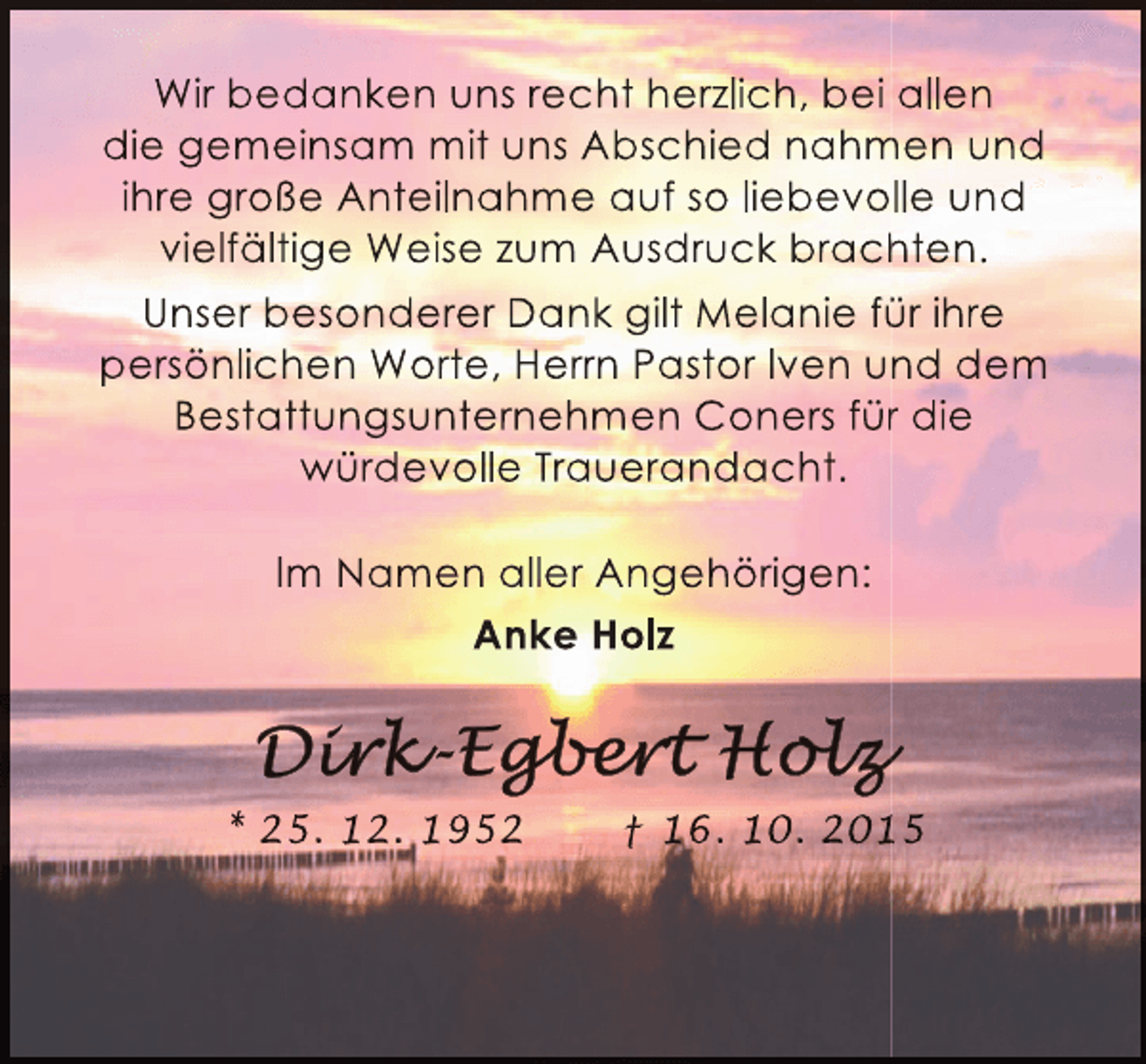 <p>Wir bedanken uns recht herzlich, bei allen<br />die gemeinsam mit uns Abschied nahmen und<br />m<br />ihre groÃŸe Anteilnahme auf so liebevolle und<br />vielfÃ¤ltige Weise zum Ausdruck brachten.<br />h<br />Unser besonderer Dank gilt Melanie fÃ¼r ihre<br />Ã¼<br />persÃ¶nlichen Worte, Herrn Pastor Iven und dem<br />Bestattungsunternehmen Coners fÃ¼r die<br />r<br />wÃ¼rdevolle Trauerandacht.<br />Im Namen aller AngehÃ¶rigen:<br />Anke Holz</p><p>* 25. 12. 1952</p><p>â€  16. 10. 2015<br />1</p>