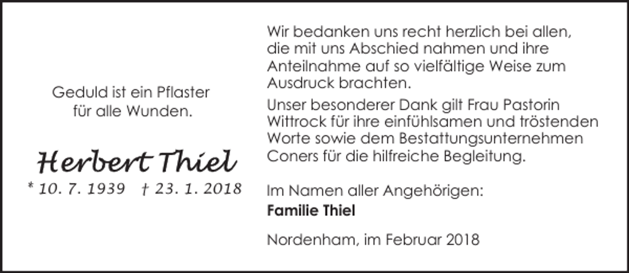<p>Geduld ist ein Pflaster<br />für alle Wunden.</p><p>* 10. 7. 1939</p><p>† 23. 1. 2018</p><p>Wir bedanken uns recht herzlich bei allen,<br />die mit uns Abschied nahmen und ihre<br />Anteilnahme auf so vielfältige Weise zum<br />Ausdruck brachten.<br />Unser besonderer Dank gilt Frau Pastorin<br />Wittrock für ihre einfühlsamen und tröstenden<br />Worte sowie dem Bestattungsunternehmen<br />Coners für die hilfreiche Begleitung.<br />Im Namen aller Angehörigen:<br />Familie Thiel<br />Nordenham, im Februar 2018</p>