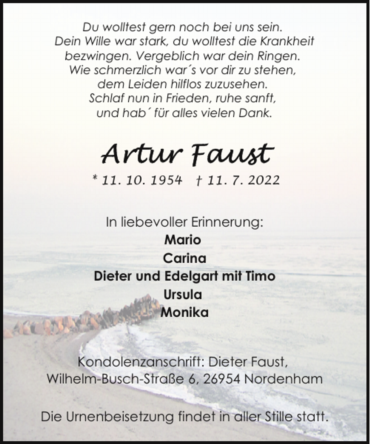 <p>Du wolltest gern noch bei uns sein.<br />Dein Wille war stark, du wolltest die Krankheit<br />bezwingen. Vergeblich war dein Ringen.<br />Wie schmerzlich war´s vor dir zu stehen,<br />dem Leiden hilflos zuzusehen.<br />Schlaf nun in Frieden, ruhe sanft,<br />und hab´ für alles vielen Dank.</p><p>* 11. 10. 1954</p><p>† 11. 7. 2022</p><p>In liebevoller Erinnerung:<br />Mario<br />Carina<br />Dieter und Edelgart mit Timo<br />Ursula<br />Monika<br />Kondolenzanschrift: Dieter Faust,<br />Wilhelm-Busch-Straße 6, 26954 Nordenham<br />Die Urnenbeisetzung findet in aller Stille statt.</p>