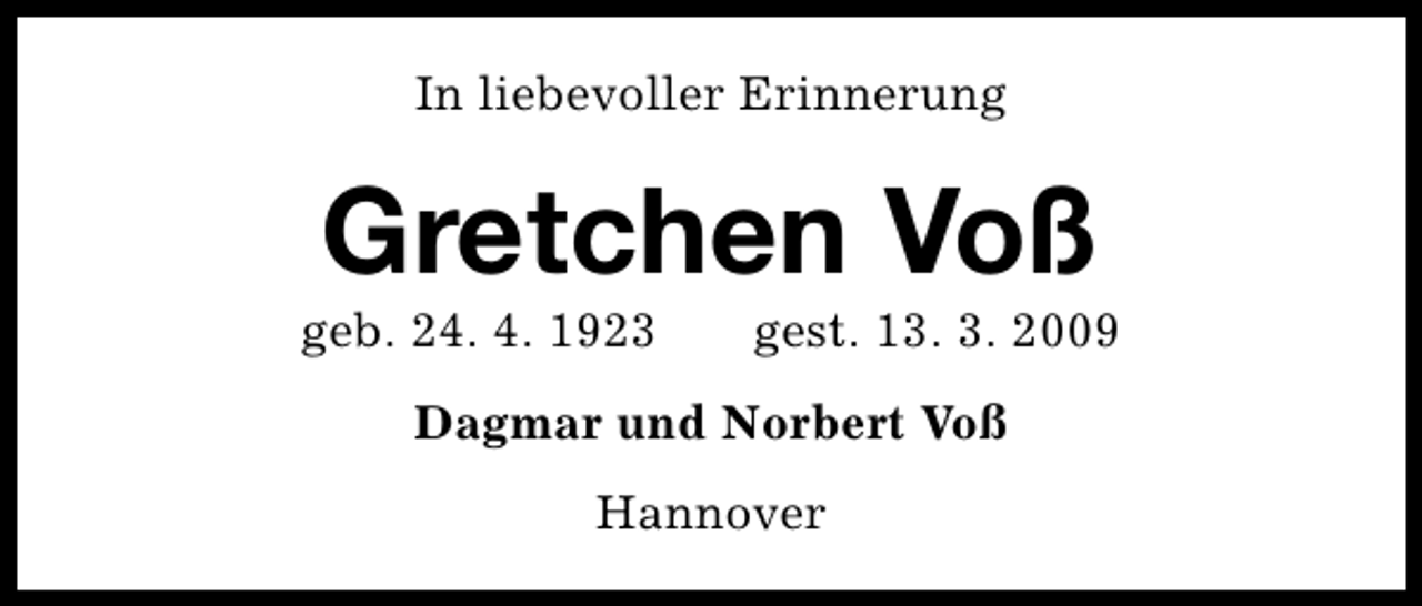 <p>In liebevoller Erinnerung</p><p>Gretchen Voß</p><p>geb. 24. 4. 1923</p><p>gest. 13. 3. 2009</p><p>Dagmar und Norbert Voß<br />Hannover</p>