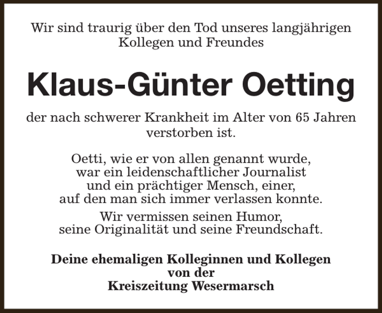 <p>Wir sind traurig über den Tod unseres langjährigen<br />Kollegen und Freundes</p><p>Klaus-Günter Oetting<br />der nach schwerer Krankheit im Alter von 65 Jahren<br />verstorben ist.<br />Oetti, wie er von allen genannt wurde,<br />war ein leidenschaftlicher Journalist<br />und ein prächtiger Mensch, einer,<br />auf den man sich immer verlassen konnte.<br />Wir vermissen seinen Humor,<br />seine Originalität und seine Freundschaft.<br />Deine ehemaligen Kolleginnen und Kollegen<br />von der<br />Kreiszeitung Wesermarsch</p>