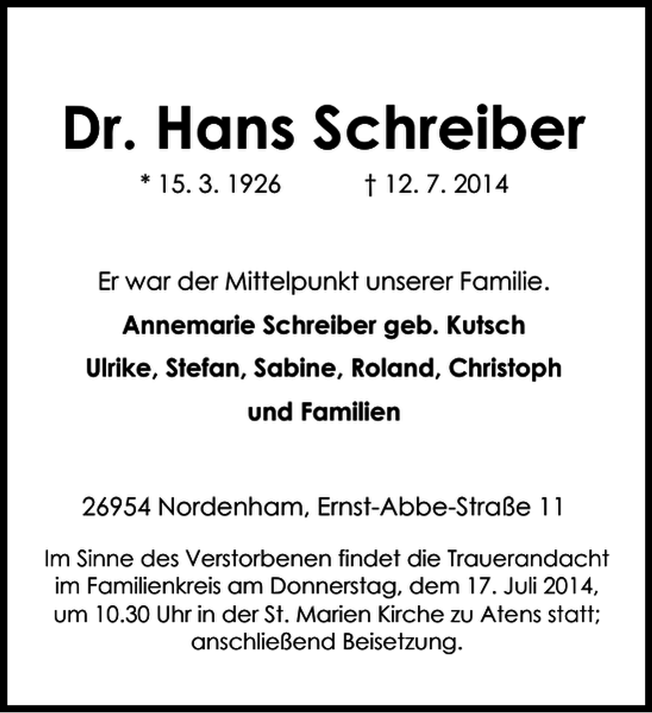 <p>Dr. Hans Schreiber<br />* 15. 3. 1926</p><p>† 12. 7. 2014</p><p>Er war der Mittelpunkt unserer Familie.<br />Annemarie Schreiber geb. Kutsch<br />Ulrike, Stefan, Sabine, Roland, Christoph<br />und Familien<br />26954 Nordenham, Ernst-Abbe-Straße 11<br />Im Sinne des Verstorbenen findet die Trauerandacht<br />im Familienkreis am Donnerstag, dem 17. Juli 2014,<br />um 10.30 Uhr in der St. Marien Kirche zu Atens statt;<br />anschließend Beisetzung.</p>