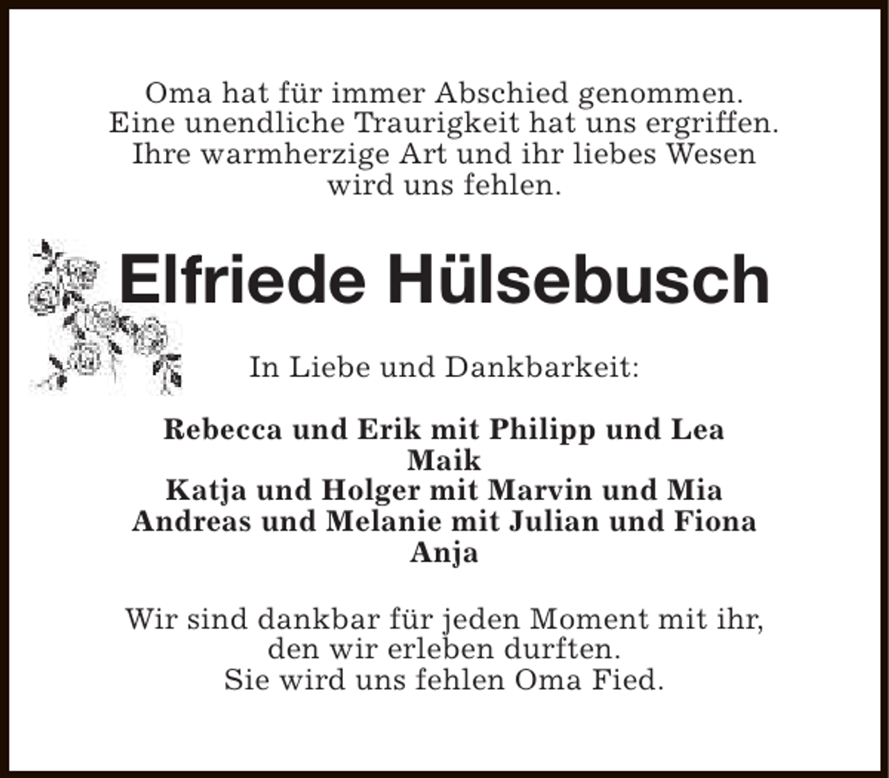 <p>Oma hat für immer Abschied genommen.<br />Eine unendliche Traurigkeit hat uns ergriffen.<br />Ihre warmherzige Art und ihr liebes Wesen<br />wird uns fehlen.</p><p>Elfriede Hülsebusch<br />f<br />In Liebe und Dankbarkeit:<br />Rebecca und Erik mit Philipp und Lea<br />Maik<br />Katja und Holger mit Marvin und Mia<br />Andreas und Melanie mit Julian und Fiona<br />Anja<br />Wir sind dankbar für jeden Moment mit ihr,<br />den wir erleben durften.<br />Sie wird uns fehlen Oma Fied.</p>