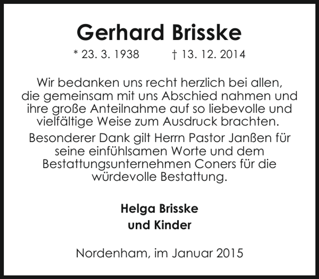 <p>Gerhard Brisske</p><p>* 23. 3. 1938</p><p>† 13. 12. 2014</p><p>Wir bedanken uns recht herzlich bei allen,<br />die gemeinsam mit uns Abschied nahmen und<br />ihre große Anteilnahme auf so liebevolle und<br />vielfältige Weise zum Ausdruck brachten.<br />Besonderer Dank gilt Herrn Pastor Janßen für<br />seine einfühlsamen Worte und dem<br />Bestattungsunternehmen Coners für die<br />würdevolle Bestattung.<br />Helga Brisske<br />und Kinder<br />Nordenham, im Januar 2015</p>