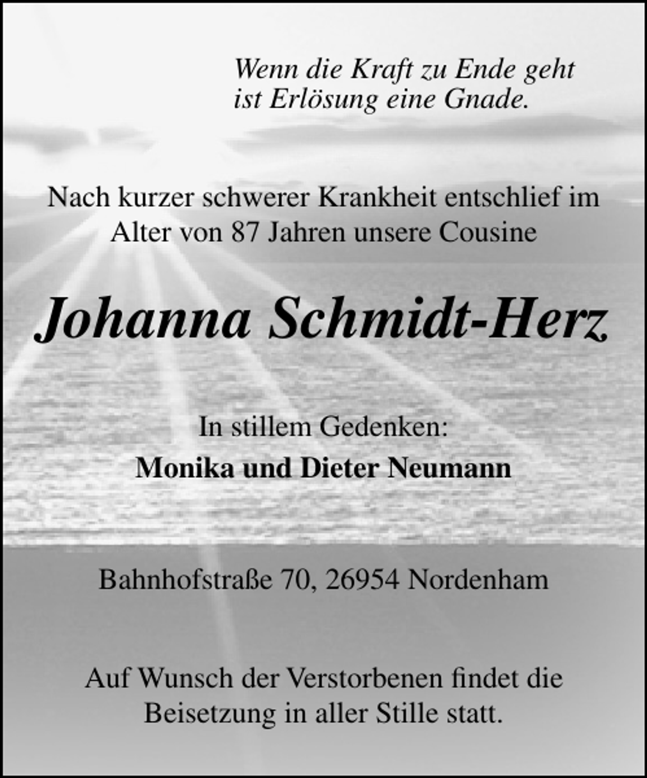 <p>Wenn die Kraft zu Ende geht<br />ist Erlösung eine Gnade.<br />Nach kurzer schwerer Krankheit entschlief im<br />Alter von 87 Jahren unsere Cousine</p><p>Johanna Schmidt-Herz<br />In stillem Gedenken:<br />Monika und Dieter Neumann<br />Bahnhofstraße 70, 26954 Nordenham<br />Auf Wunsch der Verstorbenen ﬁndet die<br />Beisetzung in aller Stille statt.</p>
