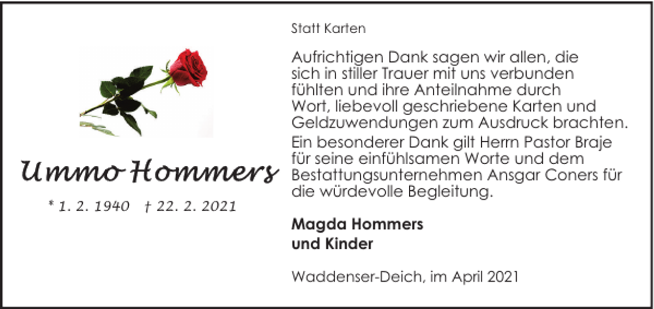 <p>Statt Karten</p><p>* 1. 2. 1940</p><p>† 22. 2. 2021</p><p>Aufrichtigen Dank sagen wir allen, die<br />sich in stiller Trauer mit uns verbunden<br />fühlten und ihre Anteilnahme durch<br />Wort, liebevoll geschriebene Karten und<br />Geldzuwendungen zum Ausdruck brachten.<br />Ein besonderer Dank gilt Herrn Pastor Braje<br />für seine einfühlsamen Worte und dem<br />Bestattungsunternehmen Ansgar Coners für<br />die würdevolle Begleitung.<br />Magda Hommers<br />und Kinder<br />Waddenser-Deich, im April 2021</p>