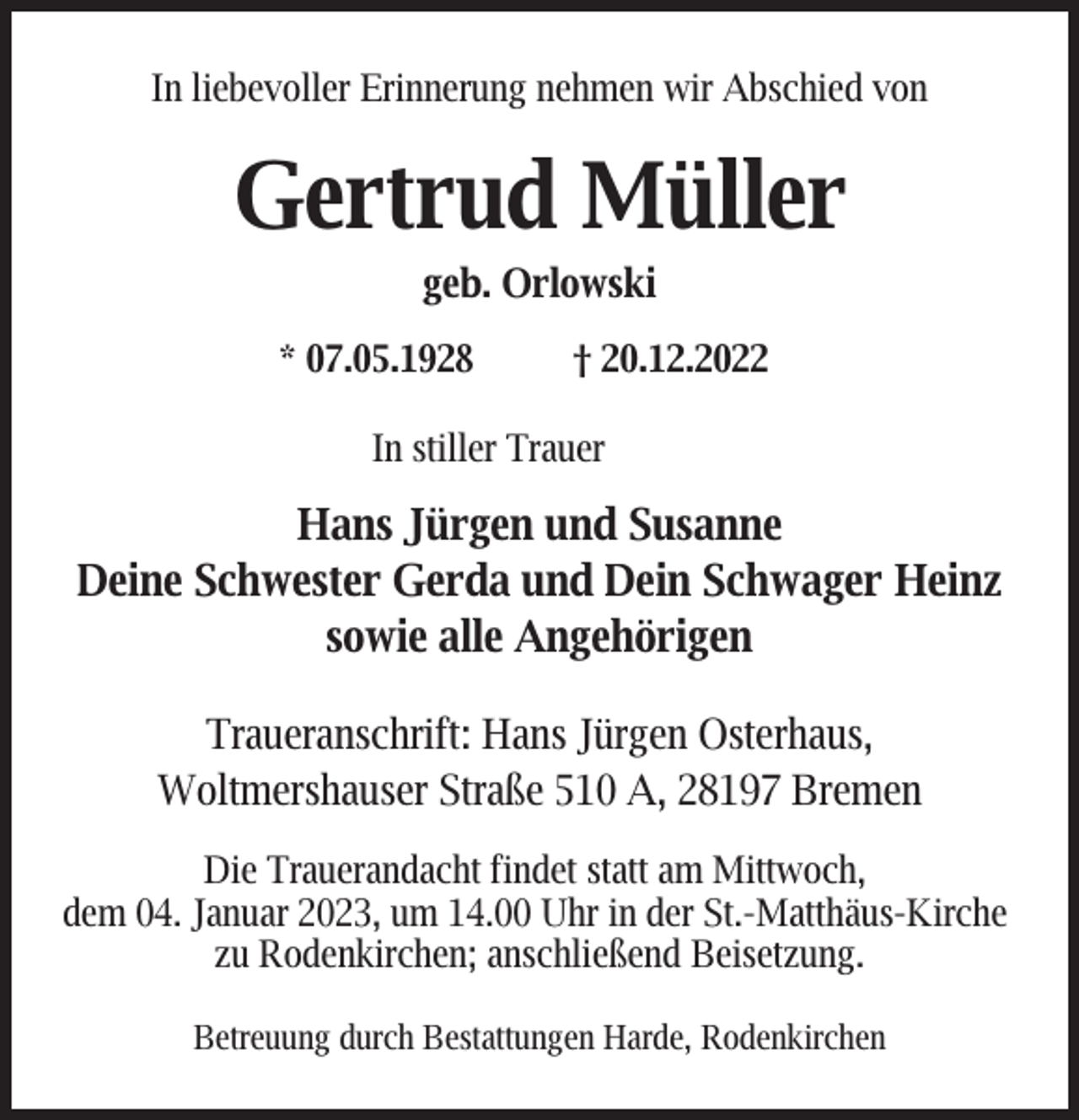<p>In liebevoller Erinnerung nehmen wir Abschied von</p><p>Gertrud Müller<br />geb. Orlowski</p><p>* 07.05.1928</p><p>† 20.12.2022</p><p>In stiller Trauer</p><p>Hans Jürgen und Susanne<br />Deine Schwester Gerda und Dein Schwager Heinz<br />sowie alle Angehörigen<br />Traueranschrift: Hans Jürgen Osterhaus,<br />Woltmershauser Straße 510 A, 28197 Bremen<br />Die Trauerandacht findet statt am Mittwoch,<br />dem 04. Januar 2023, um 14.00 Uhr in der St.-Matthäus-Kirche<br />zu Rodenkirchen; anschließend Beisetzung.<br />Betreuung durch Bestattungen Harde, Rodenkirchen</p>