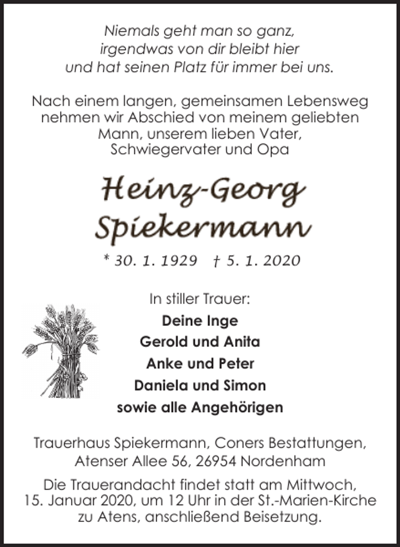 <p>Niemals geht man so ganz,<br />irgendwas von dir bleibt hier<br />und hat seinen Platz für immer bei uns.<br />Nach einem langen, gemeinsamen Lebensweg<br />nehmen wir Abschied von meinem geliebten<br />Mann, unserem lieben Vater,<br />Schwiegervater und Opa</p><p>* 30. 1. 1929</p><p>† 5. 1. 2020</p><p>In stiller Trauer:<br />Deine Inge<br />Gerold und Anita<br />Anke und Peter<br />Daniela und Simon<br />sowie alle Angehörigen<br />Trauerhaus Spiekermann, Coners Bestattungen,<br />Atenser Allee 56, 26954 Nordenham<br />Die Trauerandacht findet statt am Mittwoch,<br />15. Januar 2020, um 12 Uhr in der St.-Marien-Kirche<br />zu Atens, anschließend Beisetzung.</p>
