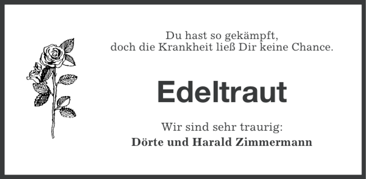 <p>Du hast so gekämpft,<br />doch die Krankheit ließ Dir keine Chance.</p><p>Edeltraut<br />Wir sind sehr traurig:<br />Dörte und Harald Zimmermann</p>