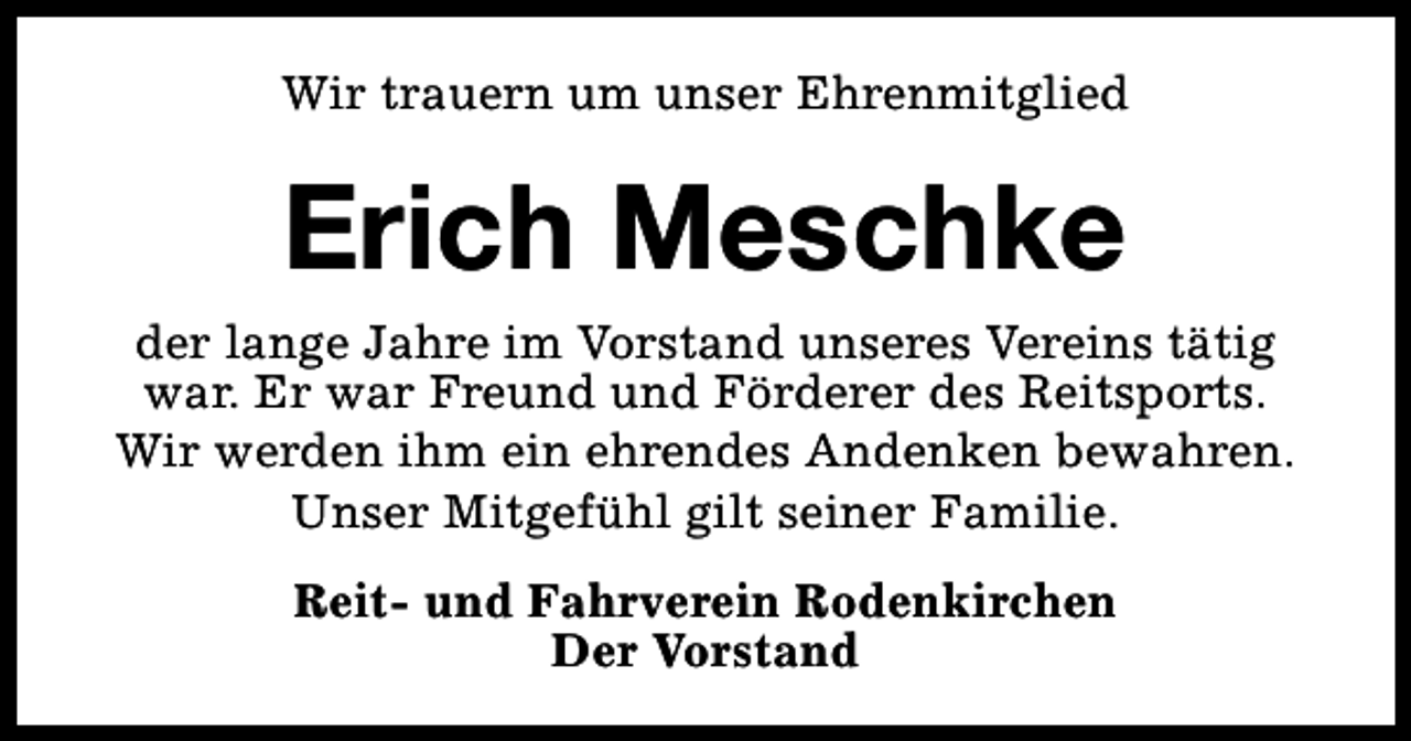 <p>Wir trauern um unser Ehrenmitglied</p><p>Erich Meschke</p><p>der lange Jahre im Vorstand unseres Vereins tätig<br />war. Er war Freund und Förderer des Reitsports.<br />Wir werden ihm ein ehrendes Andenken bewahren.<br />Unser Mitgefühl gilt seiner Familie.<br />Reit- und Fahrverein Rodenkirchen<br />Der Vorstand</p>