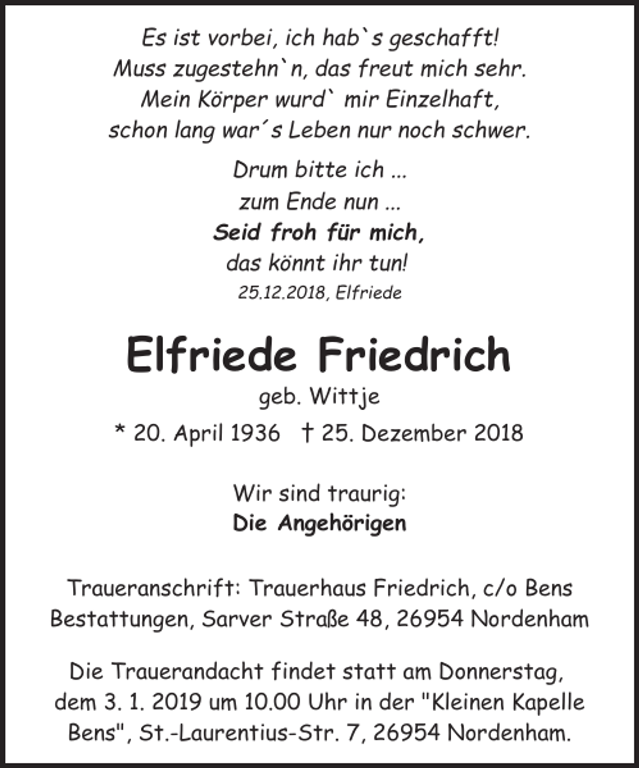 <p>Es ist vorbei, ich hab`s geschafft!<br />Muss zugestehn`n, das freut mich sehr.<br />Mein Körper wurd` mir Einzelhaft,<br />schon lang war´s Leben nur noch schwer.<br />Drum bitte ich ...<br />zum Ende nun ...<br />Seid froh für mich,<br />das könnt ihr tun!<br />25.12.2018, Elfriede</p><p>Elfriede Friedrich<br />geb. Wittje</p><p>* 20. April 1936 † 25. Dezember 2018<br />Wir sind traurig:<br />Die Angehörigen<br />Traueranschrift: Trauerhaus Friedrich, c/o Bens<br />Bestattungen, Sarver Straße 48, 26954 Nordenham<br />Die Trauerandacht findet statt am Donnerstag,<br />dem 3. 1. 2019 um 10.00 Uhr in der "Kleinen Kapelle<br />Bens", St.-Laurentius-Str. 7, 26954 Nordenham.</p>
