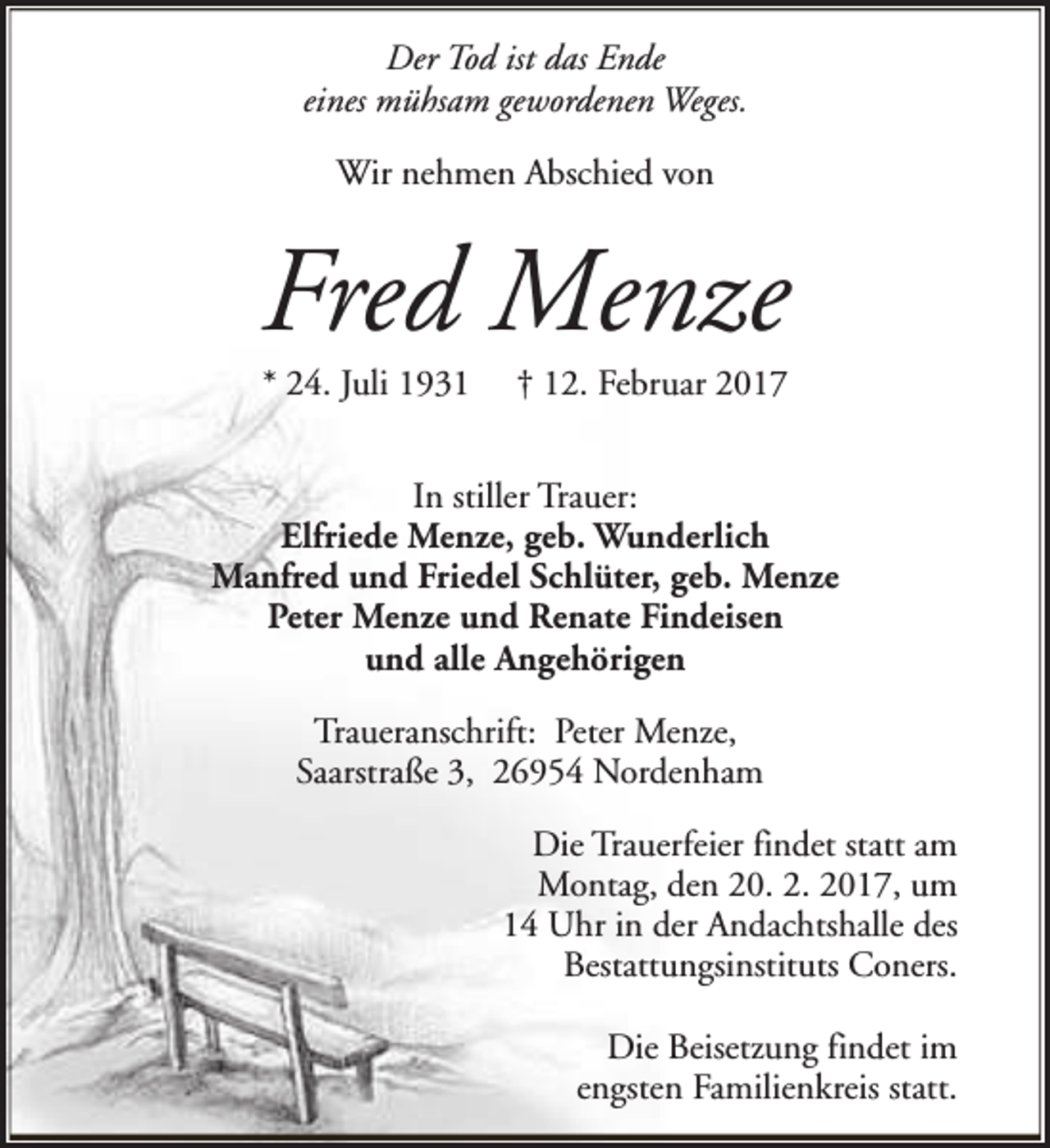 <p>Der Tod ist das Ende<br />eines mühsam gewordenen Weges.<br />Wir nehmen Abschied von</p><p>Fred Menze<br />* 24. Juli 1931</p><p>† 12. Februar 2017</p><p>In stiller Trauer:<br />Elfriede Menze, geb. Wunderlich<br />Manfred und Friedel Schlüter, geb. Menze<br />Peter Menze und Renate Findeisen<br />und alle Angehörigen<br />Traueranschrift: Peter Menze,<br />Saarstraße 3, 26954 Nordenham<br />Die Trauerfeier findet statt am<br />Montag, den 20. 2. 2017, um<br />14 Uhr in der Andachtshalle des<br />Bestattungsinstituts Coners.<br />Die Beisetzung findet im<br />engsten Familienkreis statt.</p>