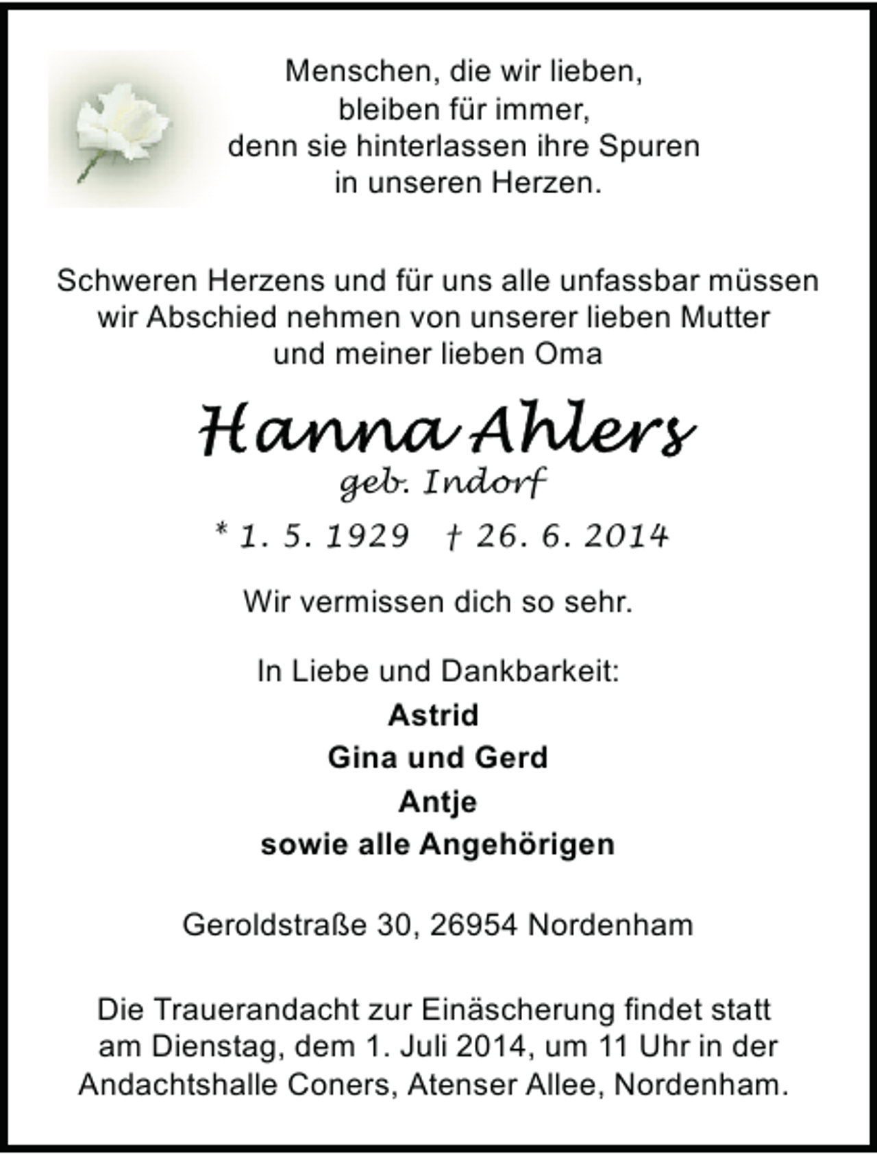 <p>Menschen, die wir lieben,<br />bleiben für immer,<br />denn sie hinterlassen ihre Spuren<br />in unseren Herzen.<br />Schweren Herzens und für uns alle unfassbar müssen<br />wir Abschied nehmen von unserer lieben Mutter<br />und meiner lieben Oma</p><p>geb. Indorf<br />* 1. 5. 1929</p><p>† 26. 6. 2014</p><p>Wir vermissen dich so sehr.<br />In Liebe und Dankbarkeit:<br />Astrid<br />Gina und Gerd<br />Antje<br />sowie alle Angehörigen<br />Geroldstraße 30, 26954 Nordenham<br />Die Trauerandacht zur Einäscherung findet statt<br />am Dienstag, dem 1. Juli 2014, um 11 Uhr in der<br />Andachtshalle Coners, Atenser Allee, Nordenham.</p>
