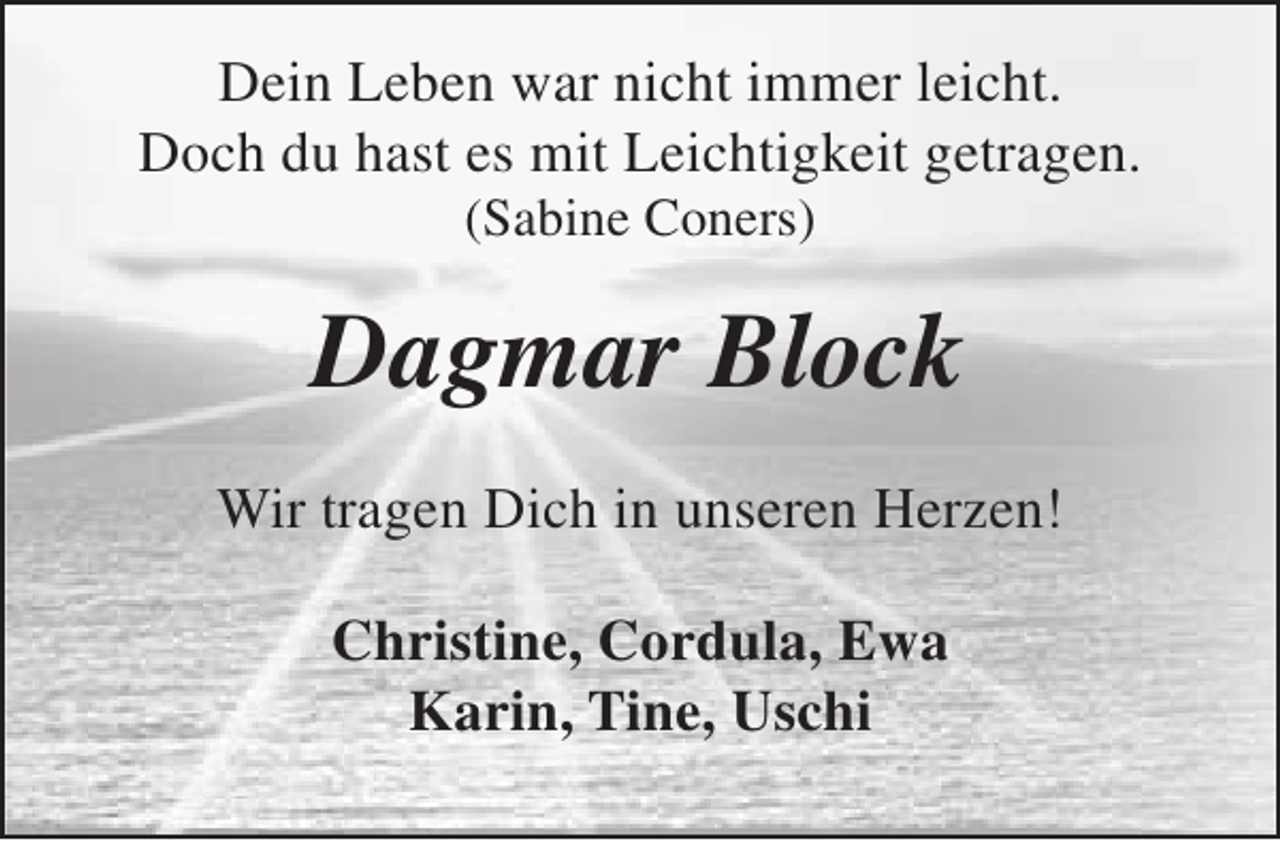 <p>Dein Leben war nicht immer leicht.<br />Doch du hast es mit Leichtigkeit getragen.<br />(Sabine Coners)</p><p>Dagmar Block<br />Wir tragen Dich in unseren Herzen!<br />Christine, Cordula, Ewa<br />Karin, Tine, Uschi</p>