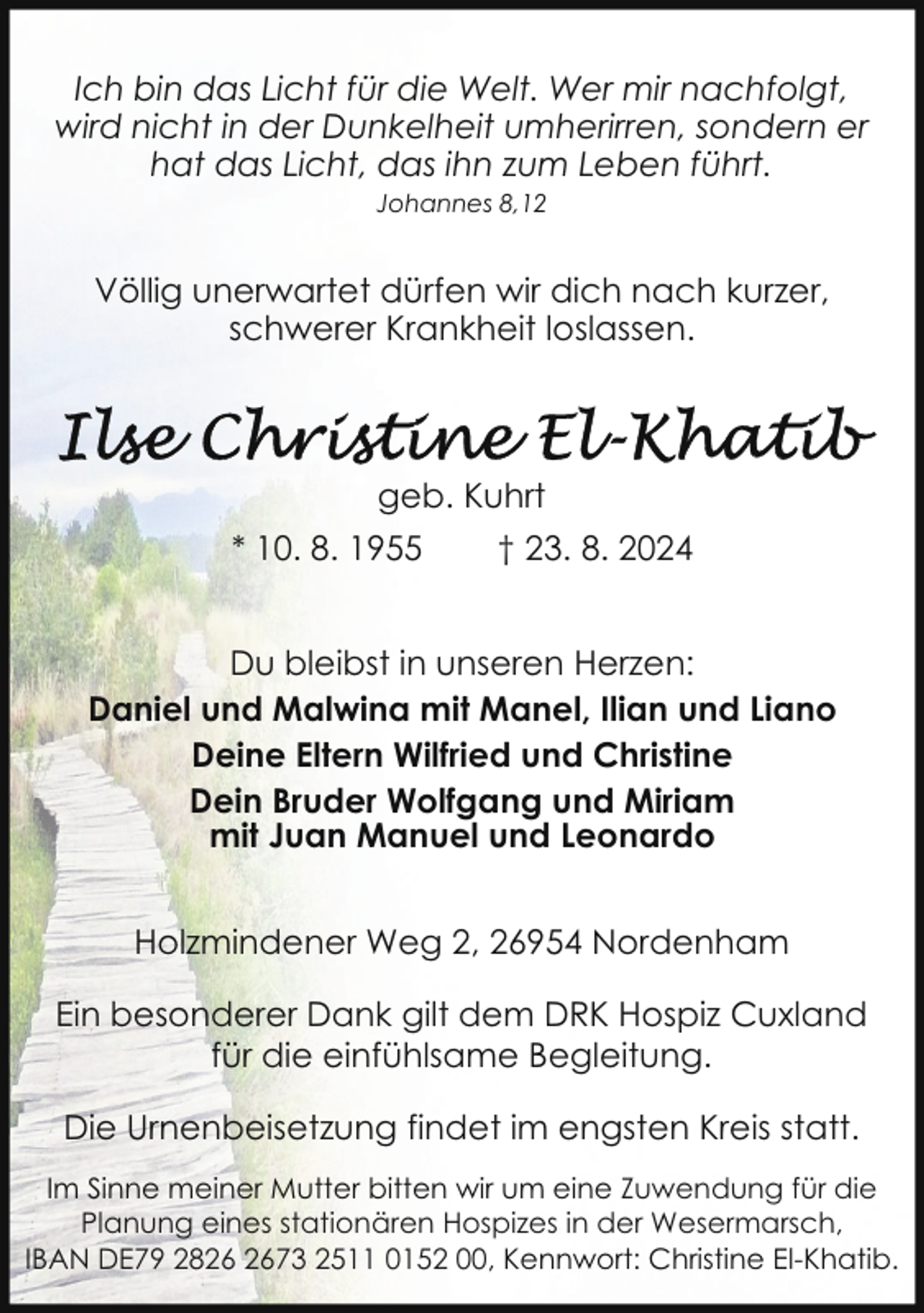 <p>Ich bin das Licht für die Welt. Wer mir nachfolgt,<br />wird nicht in der Dunkelheit umherirren, sondern er<br />hat das Licht, das ihn zum Leben führt.<br />Johannes 8,12</p>
<p>Völlig unerwartet dürfen wir dich nach kurzer,<br />schwerer Krankheit loslassen.</p>
<p>geb. Kuhrt<br />* 10. 8. 1955</p>
<p>† 23. 8. 2024</p>
<p>Du bleibst in unseren Herzen:<br />Daniel und Malwina mit Manel, Ilian und Liano<br />Deine Eltern Wilfried und Christine<br />Dein Bruder Wolfgang und Miriam<br />mit Juan Manuel und Leonardo<br />Holzmindener Weg 2, 26954 Nordenham<br />Ein besonderer Dank gilt dem DRK Hospiz Cuxland<br />für die einfühlsame Begleitung.<br />Die Urnenbeisetzung findet im engsten Kreis statt.<br />Im Sinne meiner Mutter bitten wir um eine Zuwendung für die<br />Planung eines stationären Hospizes in der Wesermarsch,<br />IBAN DE79 2873 2511 0152 00, Kennwort: Christine El-Khatib.</p>