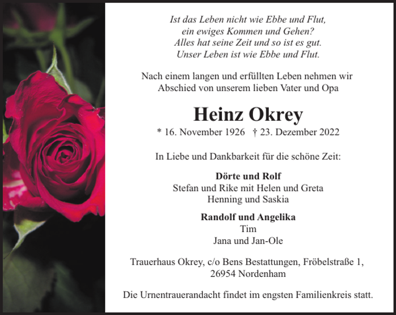 <p>Ist das Leben nicht wie Ebbe und Flut,<br />ein ewiges Kommen und Gehen?<br />Alles hat seine Zeit und so ist es gut.<br />Unser Leben ist wie Ebbe und Flut.<br />Nach einem langen und erfüllten Leben nehmen wir<br />Abschied von unserem lieben Vater und Opa</p><p>Heinz Okrey</p><p>* 16. November 1926 † 23. Dezember 2022<br />In Liebe und Dankbarkeit für die schöne Zeit:<br />Dörte und Rolf<br />Stefan und Rike mit Helen und Greta<br />Henning und Saskia<br />Randolf und Angelika<br />Tim<br />Jana und Jan-Ole<br />Trauerhaus Okrey, c/o Bens Bestattungen, Fröbelstraße 1,<br />26954 Nordenham<br />Die Urnentrauerandacht findet im engsten Familienkreis statt.</p>