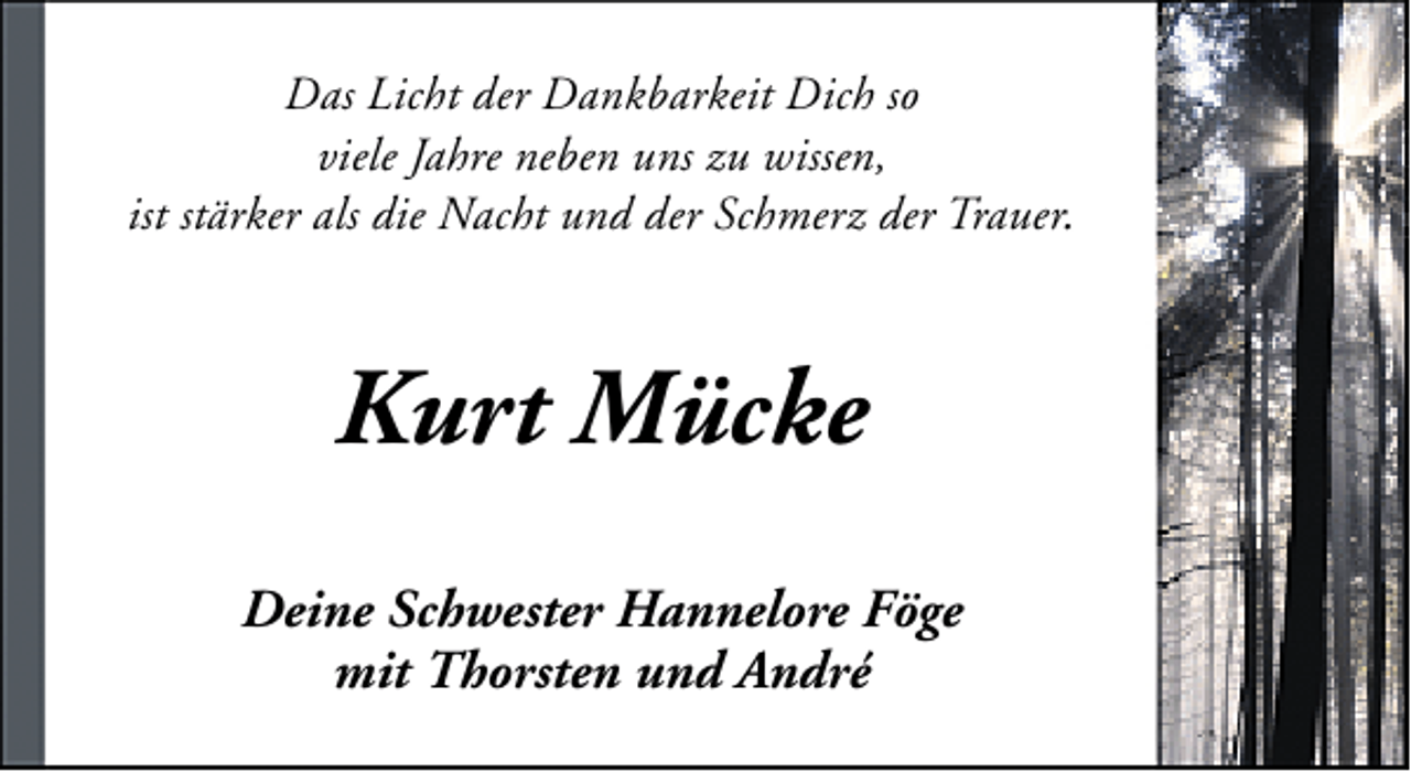 <p>Das Licht der Dankbarkeit Dich so<br />viele Jahre neben uns zu wissen,<br />ist stärker als die Nacht und der Schmerz der Trauer.</p>
<p>Kurt Mücke<br />Deine Schwester Hannelore Föge<br />mit Thorsten und André</p>