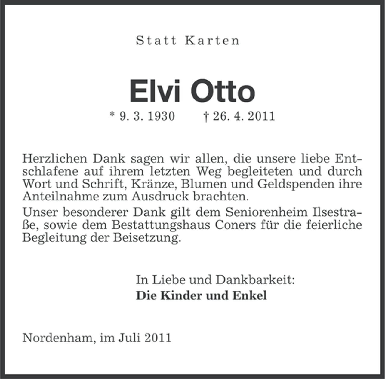 <p>Statt Karten</p><p>Elvi Otto<br />* 9. 3. 1930</p><p>† 26. 4. 2011</p><p>Herzlichen Dank sagen wir allen, die unsere liebe Entschlafene auf ihrem letzten Weg begleiteten und durch<br />Wort und Schrift, Kränze, Blumen und Geldspenden ihre<br />Anteilnahme zum Ausdruck brachten.<br />Unser besonderer Dank gilt dem Seniorenheim Ilsestraße, sowie dem Bestattungshaus Coners für die feierliche<br />Begleitung der Beisetzung.<br />In Liebe und Dankbarkeit:<br />Die Kinder und Enkel<br />Nordenham, im Juli 2011</p>