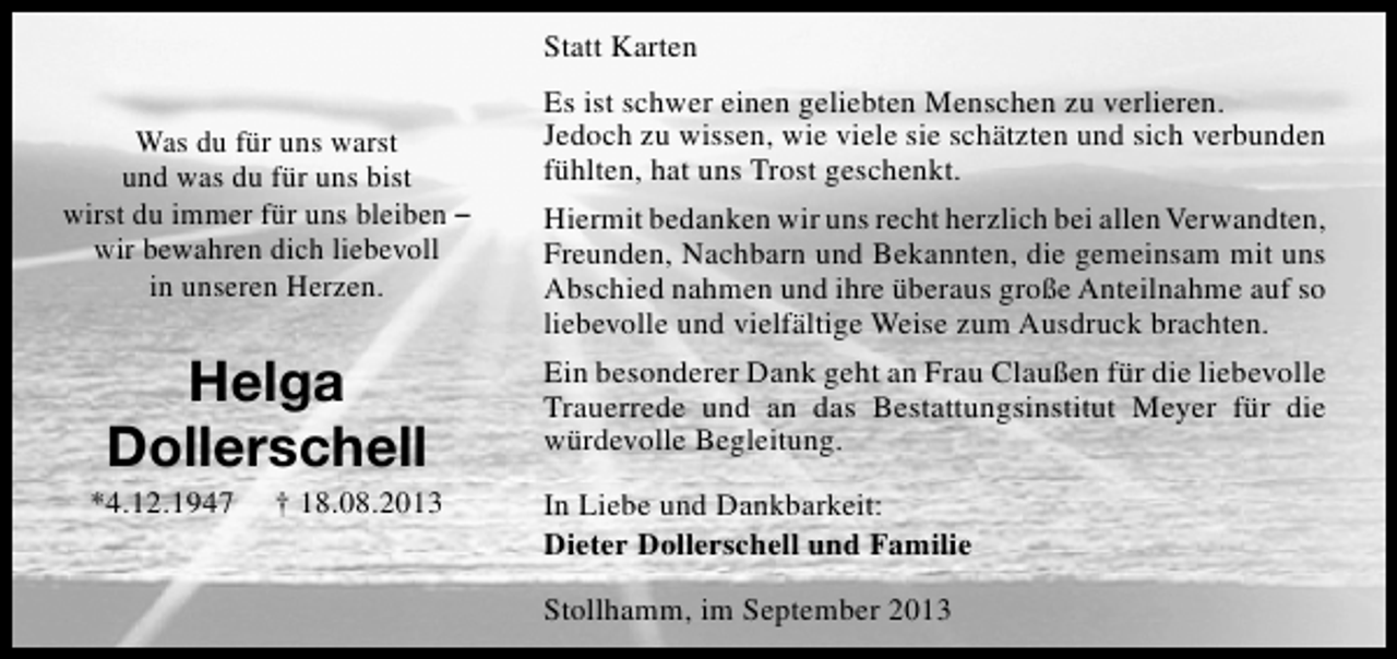 <p>Statt Karten<br />Was du für uns warst<br />und was du für uns bist<br />wirst du immer für uns bleiben –<br />wir bewahren dich liebevoll<br />in unseren Herzen.</p><p>Helga<br />Dollerschell</p><p>*4.12.1947</p><p>† 18.08.2013</p><p>Es ist schwer einen geliebten Menschen zu verlieren.<br />Jedoch zu wissen, wie viele sie schätzten und sich verbunden<br />fühlten, hat uns Trost geschenkt.<br />Hiermit bedanken wir uns recht herzlich bei allen Verwandten,<br />Freunden, Nachbarn und Bekannten, die gemeinsam mit uns<br />Abschied nahmen und ihre überaus große Anteilnahme auf so<br />liebevolle und vielfältige Weise zum Ausdruck brachten.<br />Ein besonderer Dank geht an Frau Claußen für die liebevolle<br />Trauerrede und an das Bestattungsinstitut Meyer für die<br />würdevolle Begleitung.<br />In Liebe und Dankbarkeit:<br />Dieter Dollerschell und Familie<br />Stollhamm, im September 2013</p>