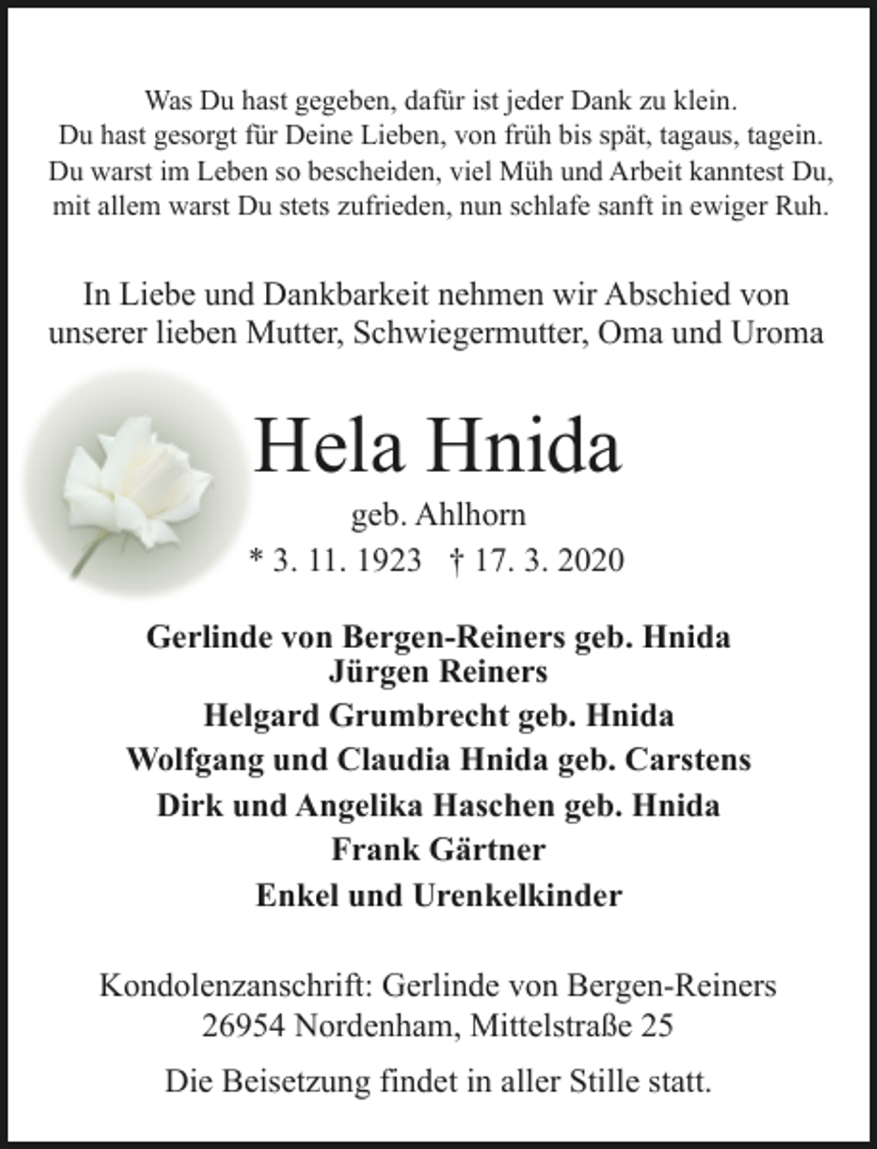 <p>Was Du hast gegeben, dafür ist jeder Dank zu klein.<br />Du hast gesorgt für Deine Lieben, von früh bis spät, tagaus, tagein.<br />Du warst im Leben so bescheiden, viel Müh und Arbeit kanntest Du,<br />mit allem warst Du stets zufrieden, nun schlafe sanft in ewiger Ruh.</p><p>In Liebe und Dankbarkeit nehmen wir Abschied von<br />unserer lieben Mutter, Schwiegermutter, Oma und Uroma</p><p>Hela Hnida</p><p>geb. Ahlhorn<br />* 3. 11. 1923 † 17. 3. 2020<br />Gerlinde von Bergen-Reiners geb. Hnida<br />Jürgen Reiners<br />Helgard Grumbrecht geb. Hnida<br />Wolfgang und Claudia Hnida geb. Carstens<br />Dirk und Angelika Haschen geb. Hnida<br />Frank Gärtner<br />Enkel und Urenkelkinder<br />Kondolenzanschrift: Gerlinde von Bergen-Reiners<br />26954 Nordenham, Mittelstraße 25<br />Die Beisetzung findet in aller Stille statt.</p>