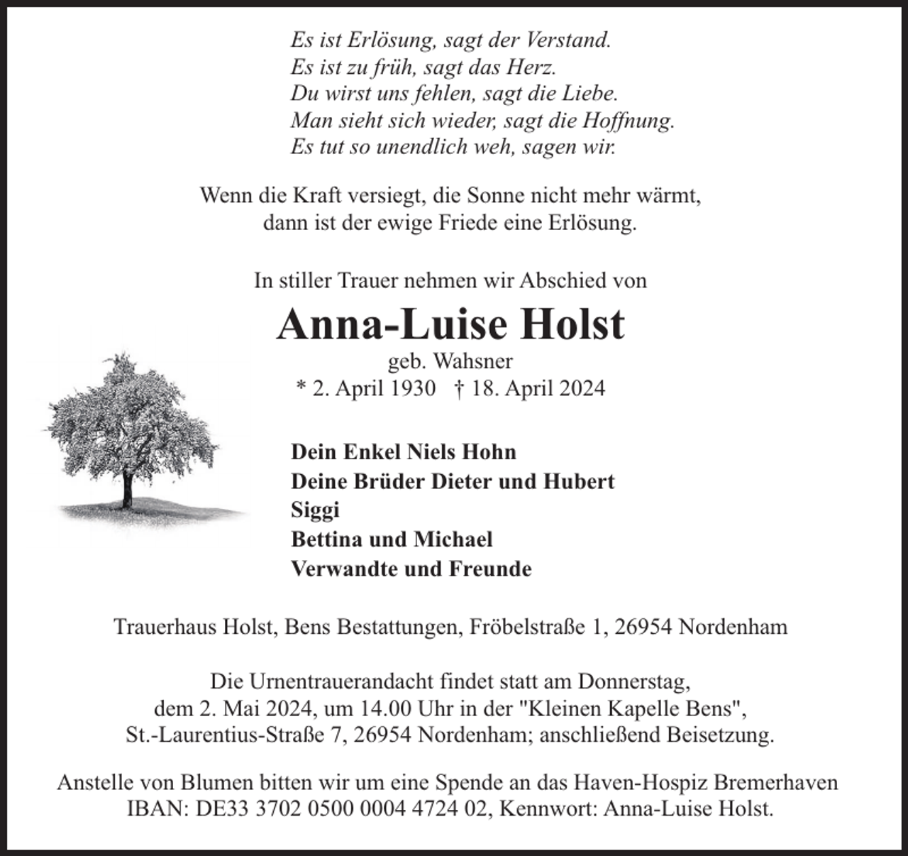 <p>Es ist Erlösung, sagt der Verstand.<br />Es ist zu früh, sagt das Herz.<br />Du wirst uns fehlen, sagt die Liebe.<br />Man sieht sich wieder, sagt die Hoffnung.<br />Es tut so unendlich weh, sagen wir.<br />Wenn die Kraft versiegt, die Sonne nicht mehr wärmt,<br />dann ist der ewige Friede eine Erlösung.<br />In stiller Trauer nehmen wir Abschied von</p><p>Anna-Luise Holst<br />geb. Wahsner<br />* 2. April 1930 † 18. April 2024</p><p>Dein Enkel Niels Hohn<br />Deine Brüder Dieter und Hubert<br />Siggi<br />Bettina und Michael<br />Verwandte und Freunde<br />Trauerhaus Holst, Bens Bestattungen, Fröbelstraße 1, 26954 Nordenham<br />Die Urnentrauerandacht findet statt am Donnerstag,<br />dem 2. Mai 2024, um 14.00 Uhr in der "Kleinen Kapelle Bens",<br />St.-Laurentius-Straße 7, 26954 Nordenham; anschließend Beisetzung.<br />Anstelle von Blumen bitten wir um eine Spende an das Haven-Hospiz Bremerhaven<br />IBAN: DE3702 050724 02, Kennwort: Anna-Luise Holst.</p>