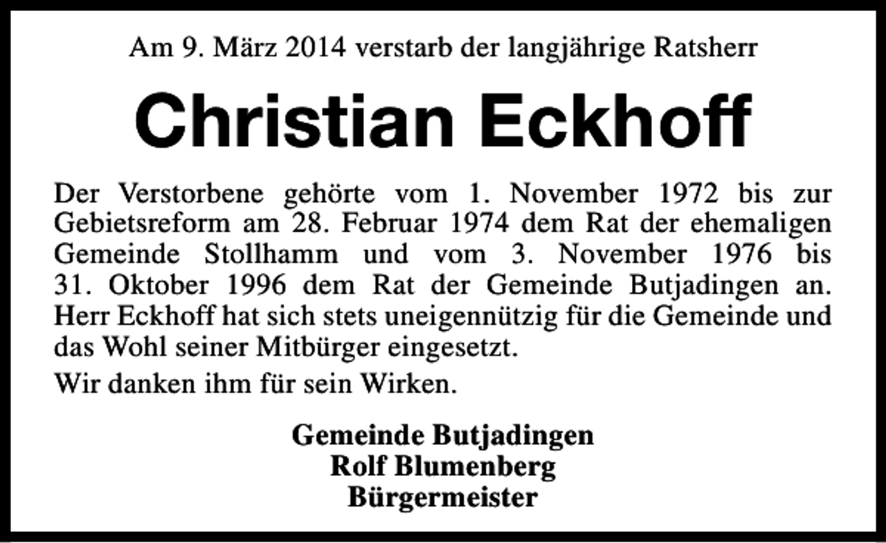 <p>Am 9. März 2014 verstarb der langjährige Ratsherr</p><p>Christian Eckhoff<br />Der Verstorbene gehörte vom 1. November 1972 bis zur<br />Gebietsreform am 28. Februar 1974 dem Rat der ehemaligen<br />Gemeinde Stollhamm und vom 3. November 1976 bis<br />31. Oktober 1996 dem Rat der Gemeinde Butjadingen an.<br />Herr Eckhoff hat sich stets uneigennützig für die Gemeinde und<br />das Wohl seiner Mitbürger eingesetzt.<br />Wir danken ihm für sein Wirken.<br />Gemeinde Butjadingen<br />Rolf Blumenberg<br />Bürgermeister</p>