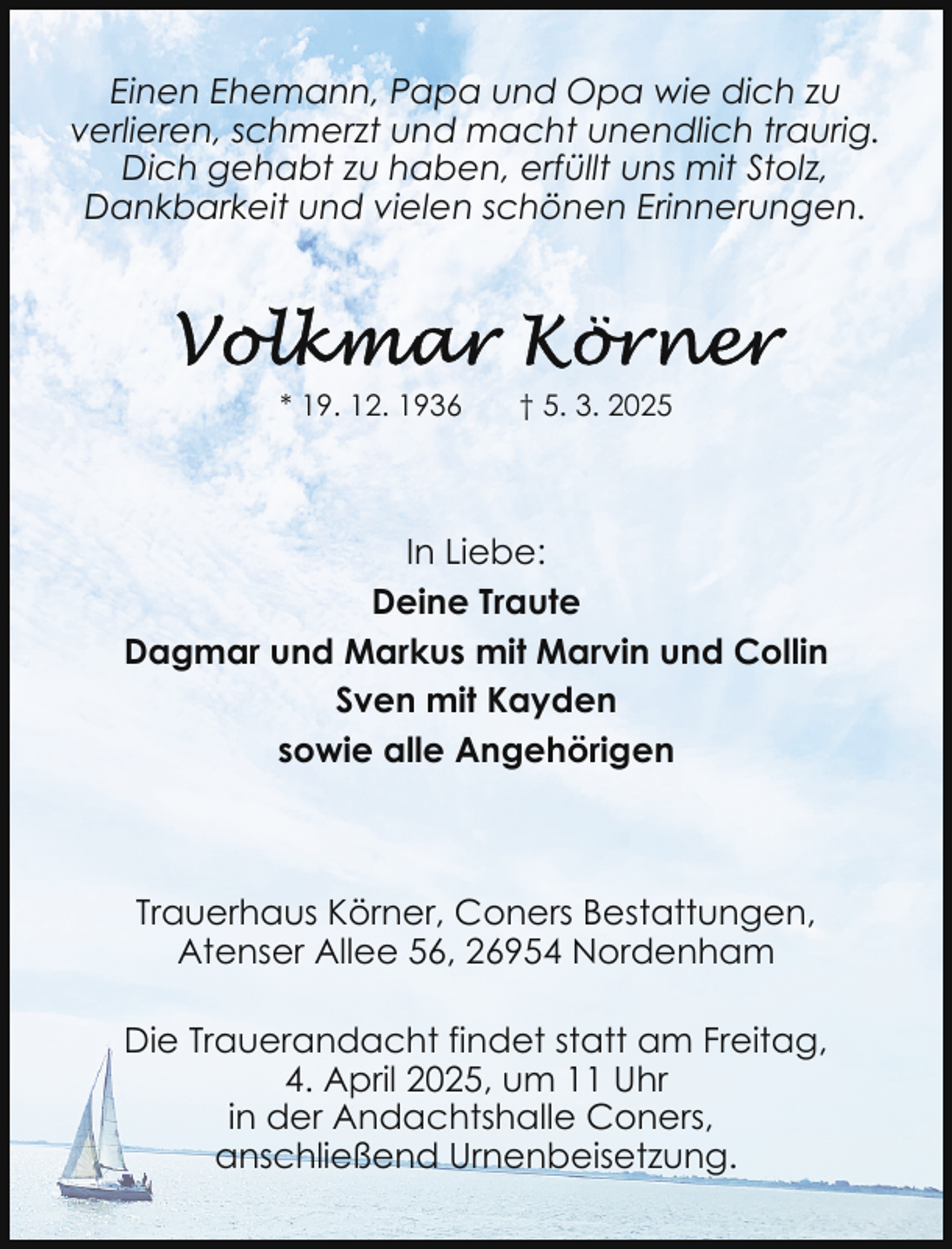 <p>Einen Ehemann, Papa und Opa wie dich zu<br />verlieren, schmerzt und macht unendlich traurig.<br />Dich gehabt zu haben, erfüllt uns mit Stolz,<br />Dankbarkeit und vielen schönen Erinnerungen.</p>
<p>* 19. 12. 1936</p>
<p>† 5. 3. 2025</p>
<p>In Liebe:<br />Deine Traute<br />Dagmar und Markus mit Marvin und Collin<br />Sven mit Kayden<br />sowie alle Angehörigen</p>
<p>Trauerhaus Körner, Coners Bestattungen,<br />Atenser Allee 56, 26954 Nordenham<br />Die Trauerandacht findet statt am Freitag,<br />4. April 2025, um 11 Uhr<br />in der Andachtshalle Coners,<br />anschließend Urnenbeisetzung.</p>