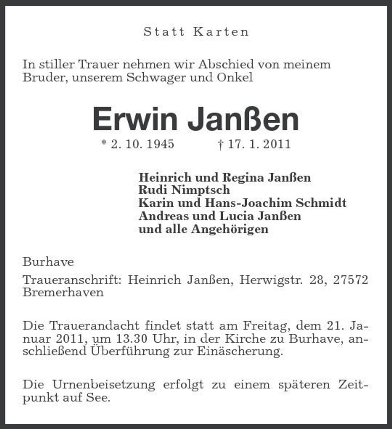 <p>Statt Karten In stiller Trauer nehmen wir Abschied von meinem Bruder, unserem Schwager und Onkel</p><p>Erwin Janßen<br />* 2. 10. 1945 † 17. 1. 2011 Heinrich und Regina Janßen Rudi Nimptsch Karin und Hans-Joachim Schmidt Andreas und Lucia Janßen und alle Angehörigen Burhave Traueranschrift: Heinrich Janßen, Herwigstr. 28, 27572 Bremerhaven Die Trauerandacht findet statt am Freitag, dem 21. Januar 2011, um 13.30 Uhr, in der Kirche zu Burhave, anschließend Überführung zur Einäscherung. Die Urnenbeisetzung erfolgt zu einem späteren Zeitpunkt auf See.</p>