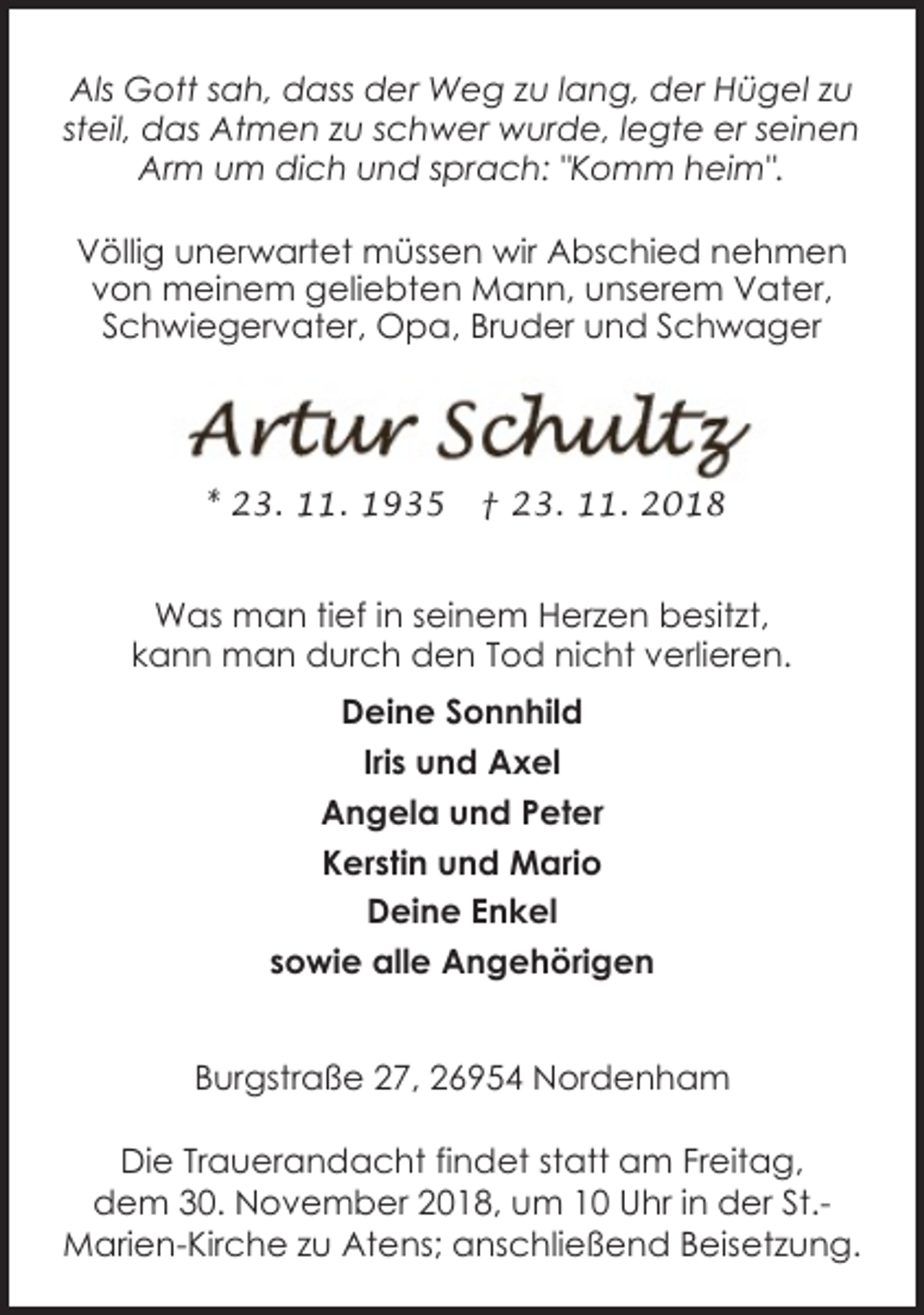 <p>Als Gott sah, dass der Weg zu lang, der Hügel zu<br />steil, das Atmen zu schwer wurde, legte er seinen<br />Arm um dich und sprach: "Komm heim".<br />Völlig unerwartet müssen wir Abschied nehmen<br />von meinem geliebten Mann, unserem Vater,<br />Schwiegervater, Opa, Bruder und Schwager</p><p>* 23. 11. 1935</p><p>† 23. 11. 2018</p><p>Was man tief in seinem Herzen besitzt,<br />kann man durch den Tod nicht verlieren.<br />Deine Sonnhild<br />Iris und Axel<br />Angela und Peter<br />Kerstin und Mario<br />Deine Enkel<br />sowie alle Angehörigen<br />Burgstraße 27, 26954 Nordenham<br />Die Trauerandacht findet statt am Freitag,<br />dem 30. November 2018, um 10 Uhr in der St.Marien-Kirche zu Atens; anschließend Beisetzung.</p>
