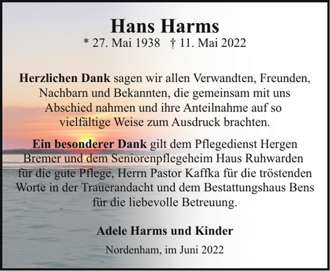 <p>Hans Harms</p><p>* 27. Mai 1938 † 11. Mai 2022<br />Herzlichen Dank sagen wir allen Verwandten, Freunden,<br />Nachbarn und Bekannten, die gemeinsam mit uns<br />Abschied nahmen und ihre Anteilnahme auf so<br />vielfältige Weise zum Ausdruck brachten.<br />Ein besonderer Dank gilt dem Pflegedienst Hergen<br />Bremer und dem Seniorenpflegeheim Haus Ruhwarden<br />für die gute Pflege, Herrn Pastor Kaffka für die tröstenden<br />Worte in der Trauerandacht und dem Bestattungshaus Bens<br />für die liebevolle Betreuung.<br />Adele Harms und Kinder<br />Nordenham, im Juni 2022</p>
