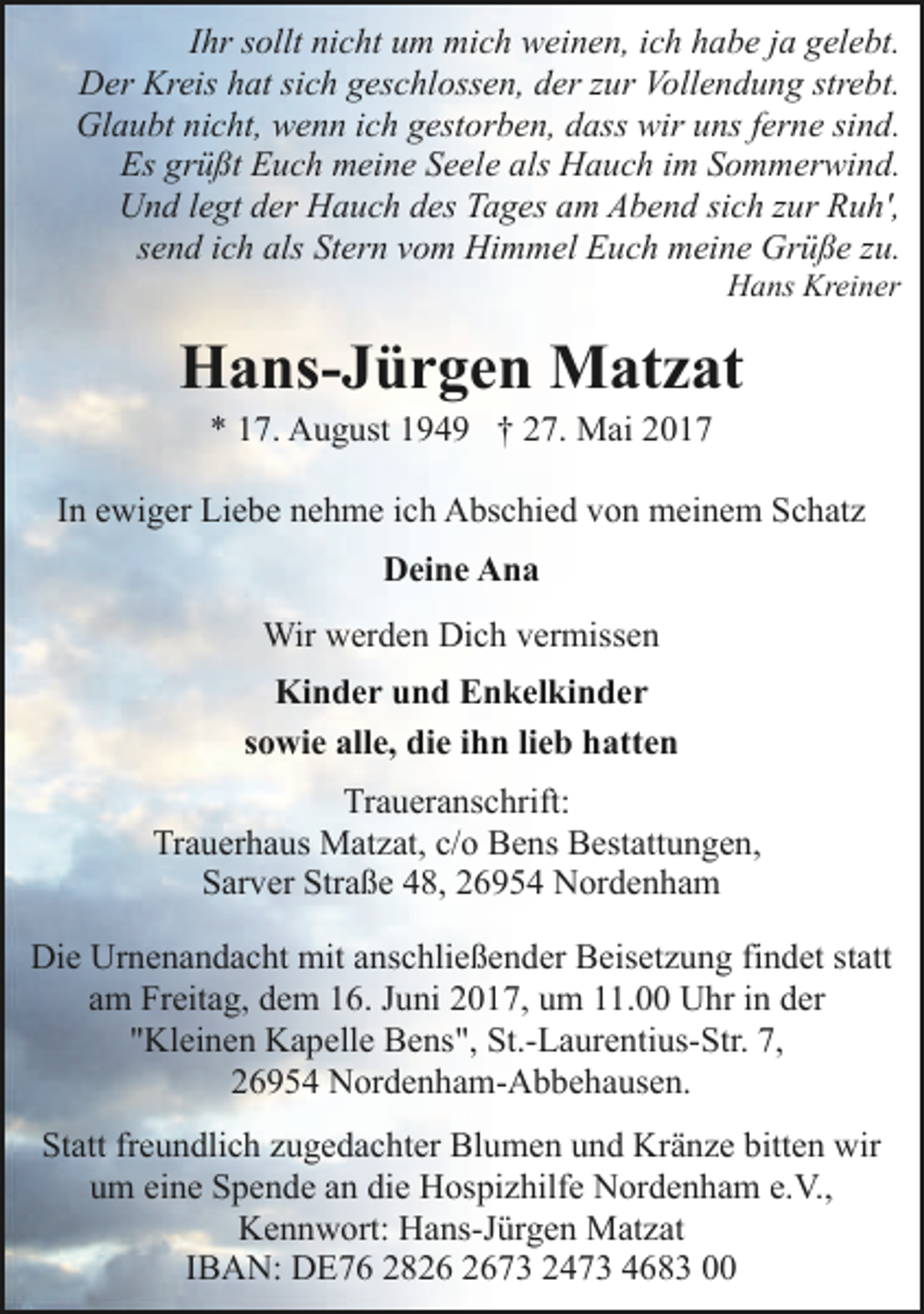 <p>Ihr sollt nicht um mich weinen, ich habe ja gelebt.<br />Der Kreis hat sich geschlossen, der zur Vollendung strebt.<br />Glaubt nicht, wenn ich gestorben, dass wir uns ferne sind.<br />Es grüßt Euch meine Seele als Hauch im Sommerwind.<br />Und legt der Hauch des Tages am Abend sich zur Ruh',<br />send ich als Stern vom Himmel Euch meine Grüße zu.<br />Hans Kreiner</p><p>Hans-Jürgen Matzat<br />* 17. August 1949 † 27. Mai 2017</p><p>In ewiger Liebe nehme ich Abschied von meinem Schatz<br />Deine Ana<br />Wir werden Dich vermissen<br />Kinder und Enkelkinder<br />sowie alle, die ihn lieb hatten<br />Traueranschrift:<br />Trauerhaus Matzat, c/o Bens Bestattungen,<br />Sarver Straße 48, 26954 Nordenham<br />Die Urnenandacht mit anschließender Beisetzung findet statt<br />am Freitag, dem 16. Juni 2017, um 11.00 Uhr in der<br />"Kleinen Kapelle Bens", St.-Laurentius-Str. 7,<br />26954 Nordenham-Abbehausen.<br />Statt freundlich zugedachter Blumen und Kränze bitten wir<br />um eine Spende an die Hospizhilfe Nordenham e.V.,<br />Kennwort: Hans-Jürgen Matzat<br />IBAN: DE76 2873 2473 4683 00</p>