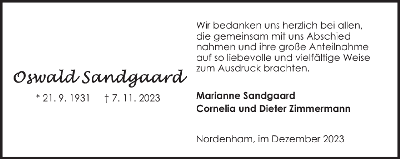 <p>Wir bedanken uns herzlich bei allen,<br />die gemeinsam mit uns Abschied<br />nahmen und ihre große Anteilnahme<br />auf so liebevolle und vielfältige Weise<br />zum Ausdruck brachten.<br />* 21. 9. 1931</p><p>† 7. 11. 2023</p><p>Marianne Sandgaard<br />Cornelia und Dieter Zimmermann<br />Nordenham, im Dezember 2023</p>