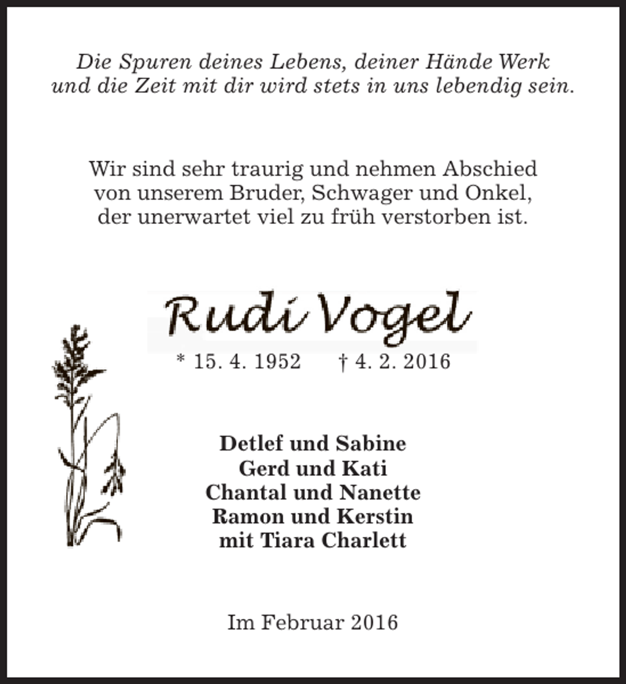 <p>Die Spuren deines Lebens, deiner Hände Werk<br />und die Zeit mit dir wird stets in uns lebendig sein.<br />Wir sind sehr traurig und nehmen Abschied<br />von unserem Bruder, Schwager und Onkel,<br />der unerwartet viel zu früh verstorben ist.</p>
<p>* 15. 4. 1952</p>
<p>† 4. 2. 2016</p>
<p>Detlef und Sabine<br />Gerd und Kati<br />Chantal und Nanette<br />Ramon und Kerstin<br />mit Tiara Charlett<br />Im Februar 2016</p>
