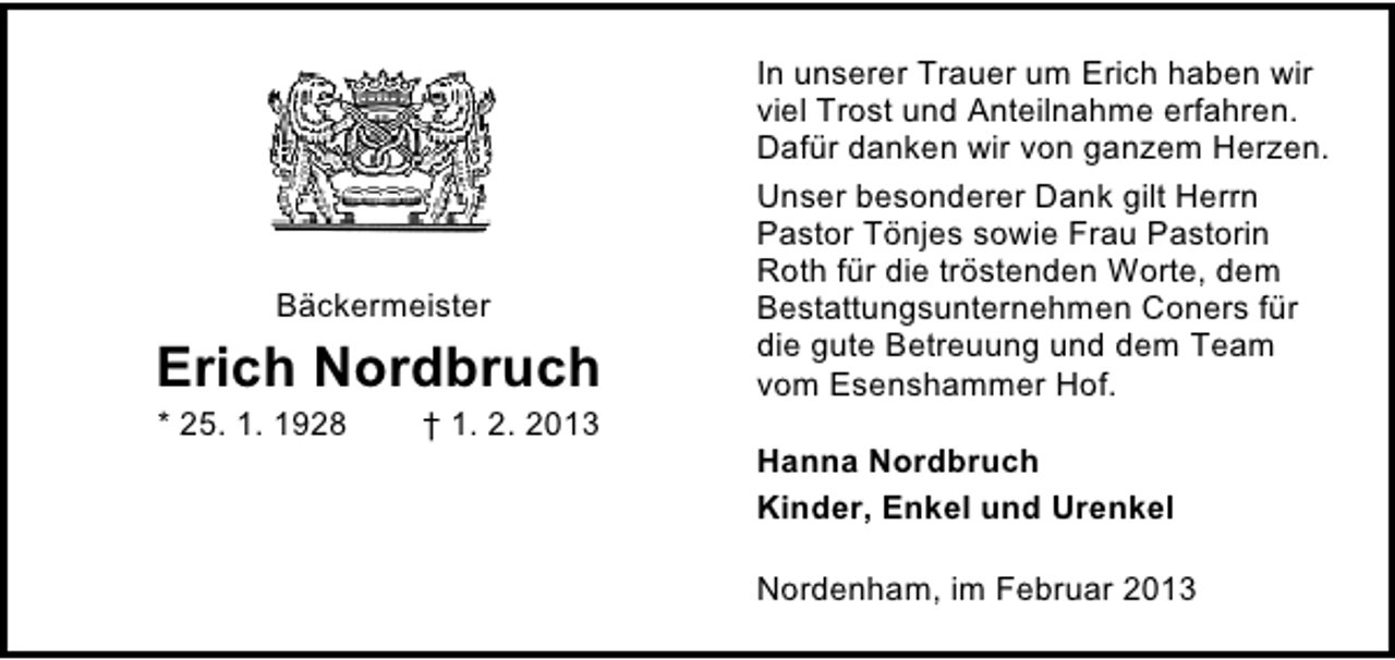 <p>Bäckermeister</p><p>Erich Nordbruch<br />* 25. 1. 1928</p><p>† 1. 2. 2013</p><p>In unserer Trauer um Erich haben wir<br />viel Trost und Anteilnahme erfahren.<br />Dafür danken wir von ganzem Herzen.<br />Unser besonderer Dank gilt Herrn<br />Pastor Tönjes sowie Frau Pastorin<br />Roth für die tröstenden Worte, dem<br />Bestattungsunternehmen Coners für<br />die gute Betreuung und dem Team<br />vom Esenshammer Hof.<br />Hanna Nordbruch<br />Kinder, Enkel und Urenkel<br />Nordenham, im Februar 2013</p>