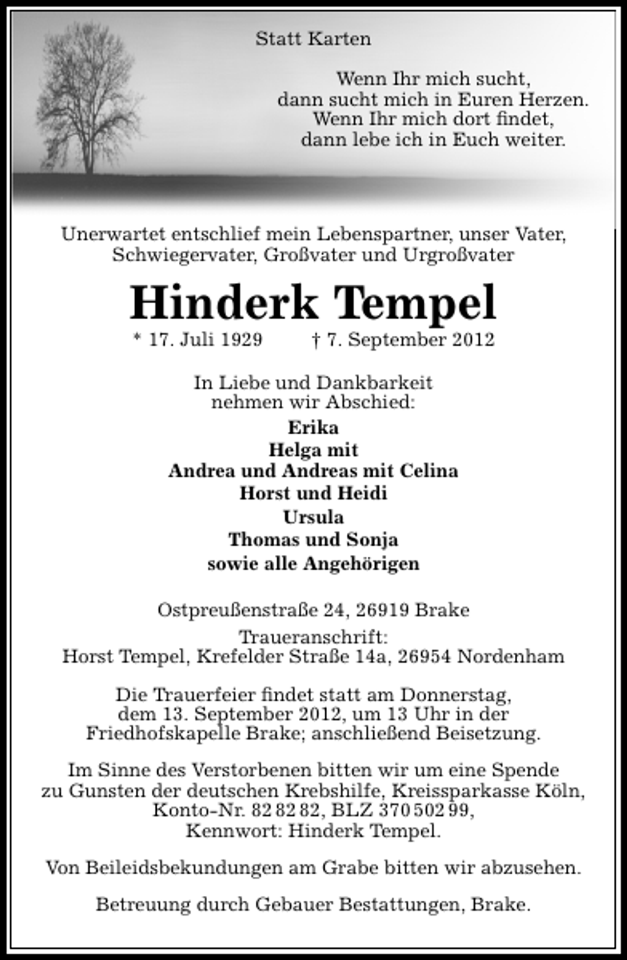 <p>Statt Karten<br />Wenn Ihr mich sucht,<br />dann sucht mich in Euren Herzen.<br />Wenn Ihr mich dort ﬁndet,<br />dann lebe ich in Euch weiter.</p>
<p>Unerwartet entschlief mein Lebenspartner, unser Vater,<br />Schwiegervater, Großvater und Urgroßvater</p>
<p>Hinderk Tempel<br />* 17. Juli 1929</p>
<p>† 7. September 2012</p>
<p>In Liebe und Dankbarkeit<br />nehmen wir Abschied:<br />Erika<br />Helga mit<br />Andrea und Andreas mit Celina<br />Horst und Heidi<br />Ursula<br />Thomas und Sonja<br />sowie alle Angehörigen<br />Ostpreußenstraße 24, 26919 Brake<br />Traueranschrift:<br />Horst Tempel, Krefelder Straße 14a, 26954 Nordenham<br />Die Trauerfeier ﬁndet statt am Donnerstag,<br />dem 13. September 2012, um 13 Uhr in der<br />Friedhofskapelle Brake; anschließend Beisetzung.<br />Im Sinne des Verstorbenen bitten wir um eine Spende<br />zu Gunsten der deutschen Krebshilfe, Kreissparkasse Köln,<br />Konto-Nr. , BLZ 370 502 99,<br />Kennwort: Hinderk Tempel.<br />Von Beileidsbekundungen am Grabe bitten wir abzusehen.<br />Betreuung durch Gebauer Bestattungen, Brake.</p>